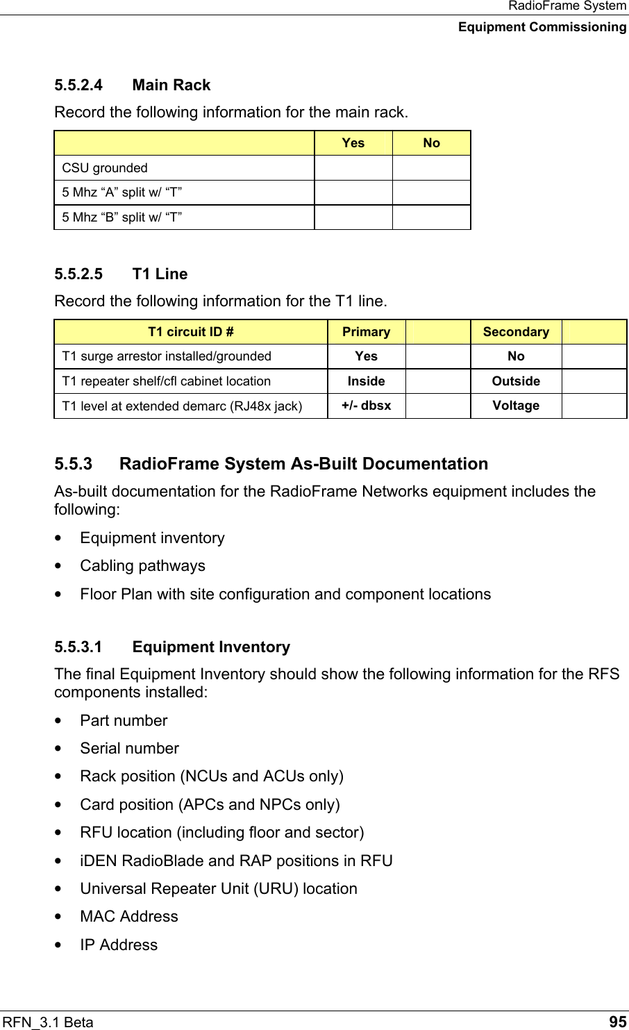 RadioFrame System Equipment Commissioning RFN_3.1 Beta   95 5.5.2.4 Main Rack Record the following information for the main rack.  Yes  No CSU grounded     5 Mhz “A” split w/ “T”     5 Mhz “B” split w/ “T”     5.5.2.5 T1 Line Record the following information for the T1 line. T1 circuit ID #  Primary   Secondary   T1 surge arrestor installed/grounded  Yes   No   T1 repeater shelf/cfl cabinet location  Inside   Outside   T1 level at extended demarc (RJ48x jack)  +/- dbsx   Voltage   5.5.3  RadioFrame System As-Built Documentation  As-built documentation for the RadioFrame Networks equipment includes the following: •  Equipment inventory •  Cabling pathways •  Floor Plan with site configuration and component locations 5.5.3.1 Equipment Inventory The final Equipment Inventory should show the following information for the RFS components installed: •  Part number •  Serial number •  Rack position (NCUs and ACUs only) •  Card position (APCs and NPCs only) •  RFU location (including floor and sector) •  iDEN RadioBlade and RAP positions in RFU •  Universal Repeater Unit (URU) location •  MAC Address •  IP Address 
