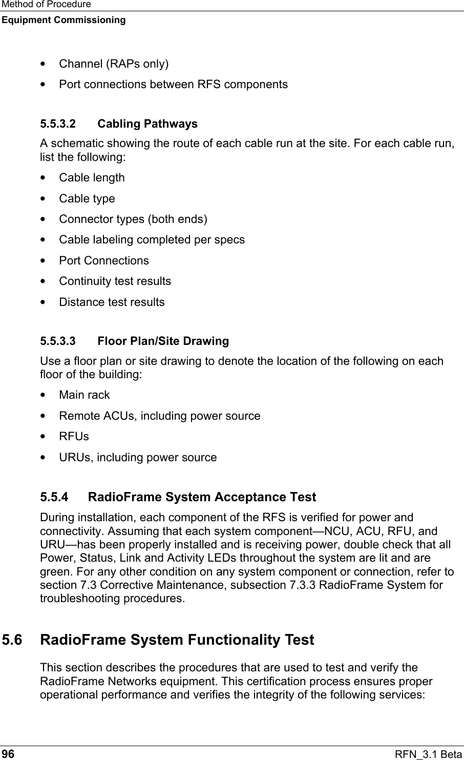 Method of Procedure Equipment Commissioning 96  RFN_3.1 Beta •  Channel (RAPs only) •  Port connections between RFS components 5.5.3.2 Cabling Pathways A schematic showing the route of each cable run at the site. For each cable run, list the following: •  Cable length •  Cable type •  Connector types (both ends) •  Cable labeling completed per specs •  Port Connections •  Continuity test results •  Distance test results 5.5.3.3  Floor Plan/Site Drawing Use a floor plan or site drawing to denote the location of the following on each floor of the building: •  Main rack •  Remote ACUs, including power source •  RFUs •  URUs, including power source 5.5.4  RadioFrame System Acceptance Test During installation, each component of the RFS is verified for power and connectivity. Assuming that each system component—NCU, ACU, RFU, and URU—has been properly installed and is receiving power, double check that all Power, Status, Link and Activity LEDs throughout the system are lit and are green. For any other condition on any system component or connection, refer to section 7.3 Corrective Maintenance, subsection 7.3.3 RadioFrame System for troubleshooting procedures. 5.6  RadioFrame System Functionality Test This section describes the procedures that are used to test and verify the RadioFrame Networks equipment. This certification process ensures proper operational performance and verifies the integrity of the following services: 