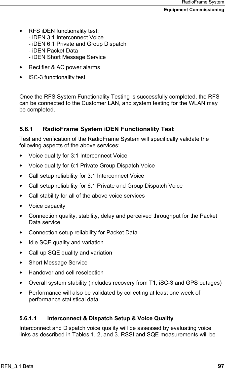 RadioFrame System Equipment Commissioning RFN_3.1 Beta   97 •  RFS iDEN functionality test: - iDEN 3:1 Interconnect Voice - iDEN 6:1 Private and Group Dispatch - iDEN Packet Data - iDEN Short Message Service •  Rectifier &amp; AC power alarms •  iSC-3 functionality test  Once the RFS System Functionality Testing is successfully completed, the RFS can be connected to the Customer LAN, and system testing for the WLAN may be completed. 5.6.1  RadioFrame System iDEN Functionality Test Test and verification of the RadioFrame System will specifically validate the following aspects of the above services: •  Voice quality for 3:1 Interconnect Voice •  Voice quality for 6:1 Private Group Dispatch Voice •  Call setup reliability for 3:1 Interconnect Voice •  Call setup reliability for 6:1 Private and Group Dispatch Voice •  Call stability for all of the above voice services •  Voice capacity •  Connection quality, stability, delay and perceived throughput for the Packet Data service •  Connection setup reliability for Packet Data •  Idle SQE quality and variation •  Call up SQE quality and variation •  Short Message Service •  Handover and cell reselection •  Overall system stability (includes recovery from T1, iSC-3 and GPS outages) •  Performance will also be validated by collecting at least one week of performance statistical data 5.6.1.1  Interconnect &amp; Dispatch Setup &amp; Voice Quality Interconnect and Dispatch voice quality will be assessed by evaluating voice links as described in Tables 1, 2, and 3. RSSI and SQE measurements will be 