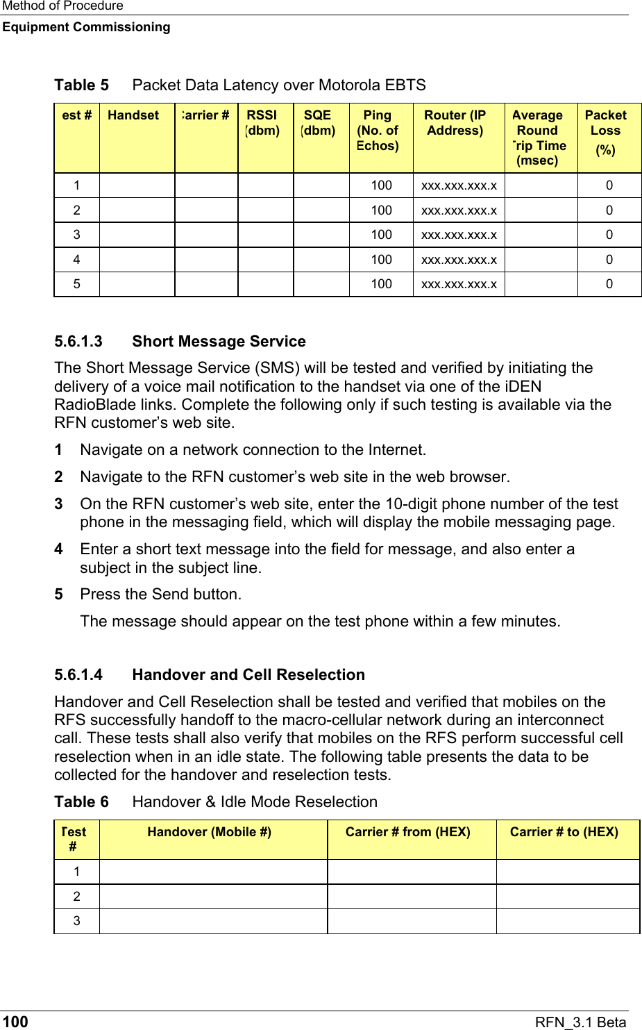 Method of Procedure Equipment Commissioning 100  RFN_3.1 Beta Table 5  Packet Data Latency over Motorola EBTS Test #  Handset  Carrier #  RSSI (dbm) SQE (dbm) Ping (No. of Echos) Router (IP Address) Average Round Trip Time (msec) Packet Loss (%) 1         100  xxx.xxx.xxx.x   0 2         100  xxx.xxx.xxx.x   0 3         100  xxx.xxx.xxx.x   0 4         100  xxx.xxx.xxx.x   0 5         100  xxx.xxx.xxx.x   0 5.6.1.3  Short Message Service The Short Message Service (SMS) will be tested and verified by initiating the delivery of a voice mail notification to the handset via one of the iDEN RadioBlade links. Complete the following only if such testing is available via the RFN customer’s web site. 1  Navigate on a network connection to the Internet.   2  Navigate to the RFN customer’s web site in the web browser. 3  On the RFN customer’s web site, enter the 10-digit phone number of the test phone in the messaging field, which will display the mobile messaging page. 4  Enter a short text message into the field for message, and also enter a subject in the subject line. 5  Press the Send button.  The message should appear on the test phone within a few minutes. 5.6.1.4  Handover and Cell Reselection Handover and Cell Reselection shall be tested and verified that mobiles on the RFS successfully handoff to the macro-cellular network during an interconnect call. These tests shall also verify that mobiles on the RFS perform successful cell reselection when in an idle state. The following table presents the data to be collected for the handover and reselection tests. Table 6  Handover &amp; Idle Mode Reselection Test # Handover (Mobile #)  Carrier # from (HEX)  Carrier # to (HEX) 1      2      3      