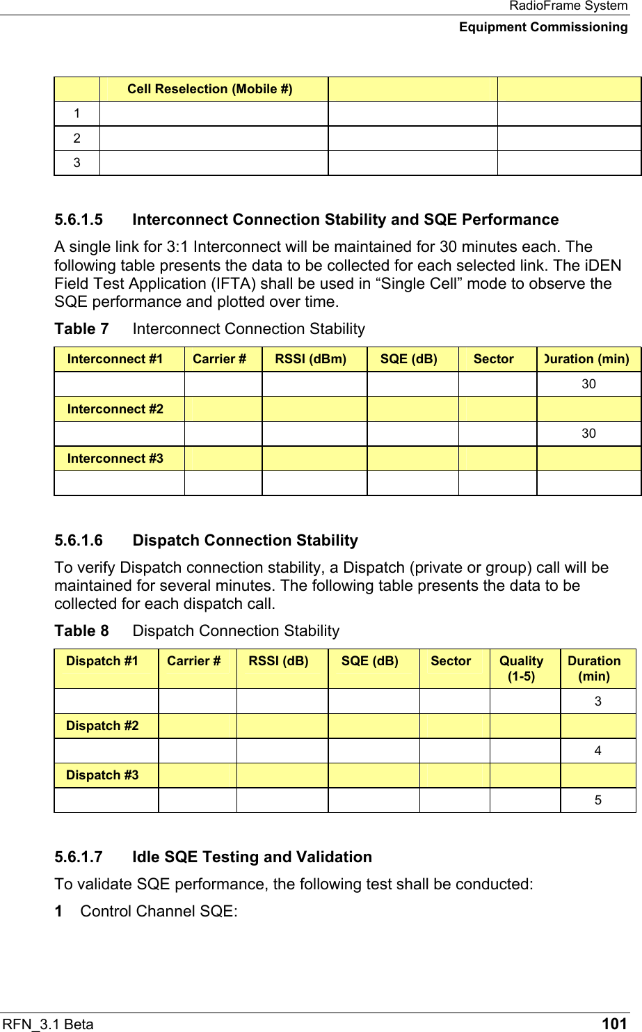 RadioFrame System Equipment Commissioning RFN_3.1 Beta   101  Cell Reselection (Mobile #)     1      2      3      5.6.1.5  Interconnect Connection Stability and SQE Performance A single link for 3:1 Interconnect will be maintained for 30 minutes each. The following table presents the data to be collected for each selected link. The iDEN Field Test Application (IFTA) shall be used in “Single Cell” mode to observe the SQE performance and plotted over time. Table 7  Interconnect Connection Stability Interconnect #1  Carrier #  RSSI (dBm)  SQE (dB)  Sector  Duration (min)      30 Interconnect #2                30 Interconnect #3                 5.6.1.6  Dispatch Connection Stability To verify Dispatch connection stability, a Dispatch (private or group) call will be maintained for several minutes. The following table presents the data to be collected for each dispatch call. Table 8  Dispatch Connection Stability Dispatch #1  Carrier #  RSSI (dB)  SQE (dB)  Sector  Quality (1-5) Duration (min)       3 Dispatch #2                   4 Dispatch #3                   5 5.6.1.7  Idle SQE Testing and Validation To validate SQE performance, the following test shall be conducted: 1  Control Channel SQE: 