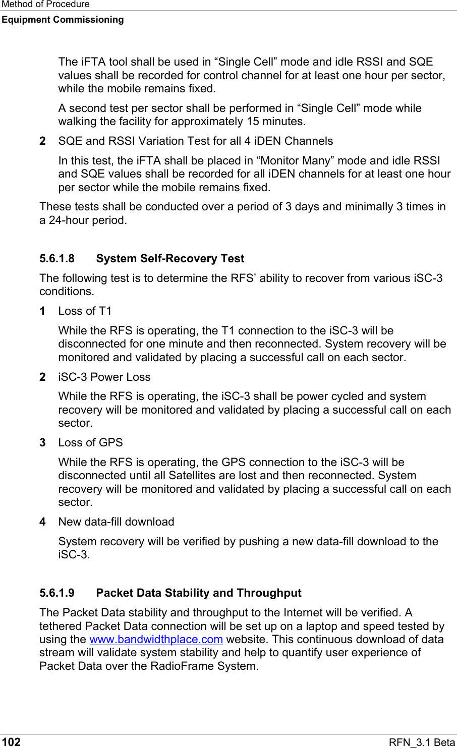 Method of Procedure Equipment Commissioning 102  RFN_3.1 Beta The iFTA tool shall be used in “Single Cell” mode and idle RSSI and SQE values shall be recorded for control channel for at least one hour per sector, while the mobile remains fixed. A second test per sector shall be performed in “Single Cell” mode while walking the facility for approximately 15 minutes. 2  SQE and RSSI Variation Test for all 4 iDEN Channels In this test, the iFTA shall be placed in “Monitor Many” mode and idle RSSI and SQE values shall be recorded for all iDEN channels for at least one hour per sector while the mobile remains fixed. These tests shall be conducted over a period of 3 days and minimally 3 times in a 24-hour period. 5.6.1.8 System Self-Recovery Test The following test is to determine the RFS’ ability to recover from various iSC-3 conditions. 1  Loss of T1 While the RFS is operating, the T1 connection to the iSC-3 will be disconnected for one minute and then reconnected. System recovery will be monitored and validated by placing a successful call on each sector. 2  iSC-3 Power Loss While the RFS is operating, the iSC-3 shall be power cycled and system recovery will be monitored and validated by placing a successful call on each sector. 3  Loss of GPS While the RFS is operating, the GPS connection to the iSC-3 will be disconnected until all Satellites are lost and then reconnected. System recovery will be monitored and validated by placing a successful call on each sector. 4  New data-fill download System recovery will be verified by pushing a new data-fill download to the iSC-3. 5.6.1.9  Packet Data Stability and Throughput The Packet Data stability and throughput to the Internet will be verified. A tethered Packet Data connection will be set up on a laptop and speed tested by using the www.bandwidthplace.com website. This continuous download of data stream will validate system stability and help to quantify user experience of Packet Data over the RadioFrame System. 