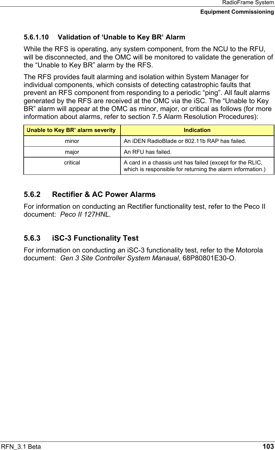 RadioFrame System Equipment Commissioning RFN_3.1 Beta   103 5.6.1.10  Validation of ‘Unable to Key BR’ Alarm While the RFS is operating, any system component, from the NCU to the RFU, will be disconnected, and the OMC will be monitored to validate the generation of the “Unable to Key BR” alarm by the RFS.  The RFS provides fault alarming and isolation within System Manager for individual components, which consists of detecting catastrophic faults that prevent an RFS component from responding to a periodic “ping”. All fault alarms generated by the RFS are received at the OMC via the iSC. The “Unable to Key BR” alarm will appear at the OMC as minor, major, or critical as follows (for more information about alarms, refer to section 7.5 Alarm Resolution Procedures):  ‘Unable to Key BR’ alarm severity  Indication minor  An iDEN RadioBlade or 802.11b RAP has failed. major  An RFU has failed. critical  A card in a chassis unit has failed (except for the RLIC, which is responsible for returning the alarm information.) 5.6.2  Rectifier &amp; AC Power Alarms For information on conducting an Rectifier functionality test, refer to the Peco II document:  Peco II 127HNL. 5.6.3  iSC-3 Functionality Test For information on conducting an iSC-3 functionality test, refer to the Motorola document:  Gen 3 Site Controller System Manaual, 68P80801E30-O. 