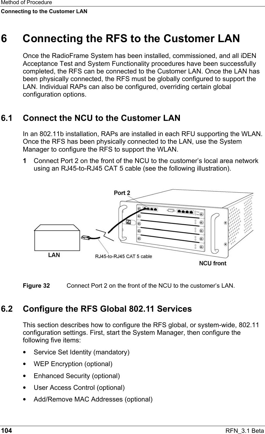 Method of Procedure Connecting to the Customer LAN 104  RFN_3.1 Beta 6  Connecting the RFS to the Customer LAN Once the RadioFrame System has been installed, commissioned, and all iDEN Acceptance Test and System Functionality procedures have been successfully completed, the RFS can be connected to the Customer LAN. Once the LAN has been physically connected, the RFS must be globally configured to support the LAN. Individual RAPs can also be configured, overriding certain global configuration options.  6.1  Connect the NCU to the Customer LAN In an 802.11b installation, RAPs are installed in each RFU supporting the WLAN. Once the RFS has been physically connected to the LAN, use the System Manager to configure the RFS to support the WLAN.  1  Connect Port 2 on the front of the NCU to the customer’s local area network using an RJ45-to-RJ45 CAT 5 cable (see the following illustration).    Figure 32  Connect Port 2 on the front of the NCU to the customer’s LAN. 6.2  Configure the RFS Global 802.11 Services This section describes how to configure the RFS global, or system-wide, 802.11 configuration settings. First, start the System Manager, then configure the following five items: •  Service Set Identity (mandatory) •  WEP Encryption (optional) •  Enhanced Security (optional) •  User Access Control (optional) •  Add/Remove MAC Addresses (optional) 