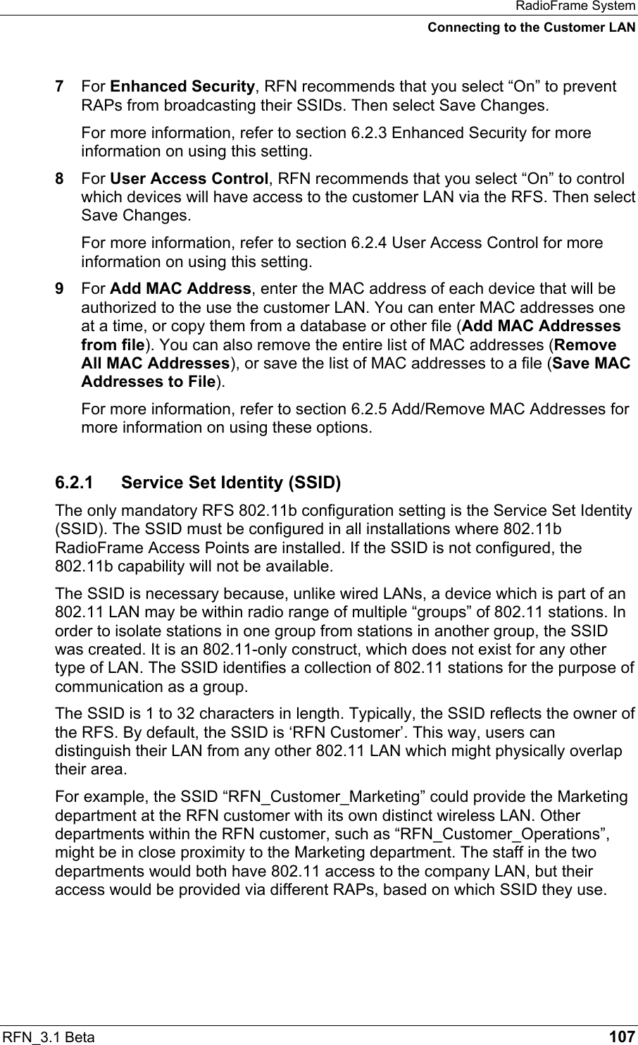 RadioFrame System Connecting to the Customer LAN RFN_3.1 Beta   107 7  For Enhanced Security, RFN recommends that you select “On” to prevent RAPs from broadcasting their SSIDs. Then select Save Changes. For more information, refer to section 6.2.3 Enhanced Security for more information on using this setting. 8  For User Access Control, RFN recommends that you select “On” to control which devices will have access to the customer LAN via the RFS. Then select Save Changes. For more information, refer to section 6.2.4 User Access Control for more information on using this setting. 9  For Add MAC Address, enter the MAC address of each device that will be authorized to the use the customer LAN. You can enter MAC addresses one at a time, or copy them from a database or other file (Add MAC Addresses from file). You can also remove the entire list of MAC addresses (Remove All MAC Addresses), or save the list of MAC addresses to a file (Save MAC Addresses to File). For more information, refer to section 6.2.5 Add/Remove MAC Addresses for more information on using these options. 6.2.1 Service Set Identity (SSID) The only mandatory RFS 802.11b configuration setting is the Service Set Identity (SSID). The SSID must be configured in all installations where 802.11b RadioFrame Access Points are installed. If the SSID is not configured, the 802.11b capability will not be available. The SSID is necessary because, unlike wired LANs, a device which is part of an 802.11 LAN may be within radio range of multiple “groups” of 802.11 stations. In order to isolate stations in one group from stations in another group, the SSID was created. It is an 802.11-only construct, which does not exist for any other type of LAN. The SSID identifies a collection of 802.11 stations for the purpose of communication as a group. The SSID is 1 to 32 characters in length. Typically, the SSID reflects the owner of the RFS. By default, the SSID is ‘RFN Customer’. This way, users can distinguish their LAN from any other 802.11 LAN which might physically overlap their area. For example, the SSID “RFN_Customer_Marketing” could provide the Marketing department at the RFN customer with its own distinct wireless LAN. Other departments within the RFN customer, such as “RFN_Customer_Operations”, might be in close proximity to the Marketing department. The staff in the two departments would both have 802.11 access to the company LAN, but their access would be provided via different RAPs, based on which SSID they use. 