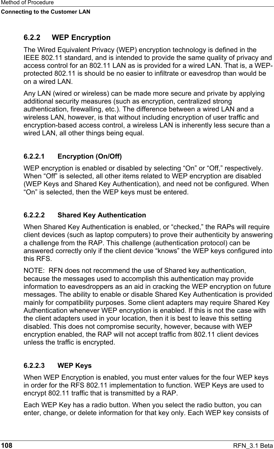 Method of Procedure Connecting to the Customer LAN 108  RFN_3.1 Beta 6.2.2 WEP Encryption The Wired Equivalent Privacy (WEP) encryption technology is defined in the IEEE 802.11 standard, and is intended to provide the same quality of privacy and access control for an 802.11 LAN as is provided for a wired LAN. That is, a WEP-protected 802.11 is should be no easier to infiltrate or eavesdrop than would be on a wired LAN.  Any LAN (wired or wireless) can be made more secure and private by applying additional security measures (such as encryption, centralized strong authentication, firewalling, etc.). The difference between a wired LAN and a wireless LAN, however, is that without including encryption of user traffic and encryption-based access control, a wireless LAN is inherently less secure than a wired LAN, all other things being equal. 6.2.2.1 Encryption (On/Off) WEP encryption is enabled or disabled by selecting “On” or “Off,” respectively. When “Off” is selected, all other items related to WEP encryption are disabled (WEP Keys and Shared Key Authentication), and need not be configured. When “On” is selected, then the WEP keys must be entered. 6.2.2.2  Shared Key Authentication When Shared Key Authentication is enabled, or “checked,” the RAPs will require client devices (such as laptop computers) to prove their authenticity by answering a challenge from the RAP. This challenge (authentication protocol) can be answered correctly only if the client device “knows” the WEP keys configured into this RFS.   NOTE:  RFN does not recommend the use of Shared key authentication, because the messages used to accomplish this authentication may provide information to eavesdroppers as an aid in cracking the WEP encryption on future messages. The ability to enable or disable Shared Key Authentication is provided mainly for compatibility purposes. Some client adapters may require Shared Key Authentication whenever WEP encryption is enabled. If this is not the case with the client adapters used in your location, then it is best to leave this setting disabled. This does not compromise security, however, because with WEP encryption enabled, the RAP will not accept traffic from 802.11 client devices unless the traffic is encrypted. 6.2.2.3 WEP Keys When WEP Encryption is enabled, you must enter values for the four WEP keys in order for the RFS 802.11 implementation to function. WEP Keys are used to encrypt 802.11 traffic that is transmitted by a RAP. Each WEP Key has a radio button. When you select the radio button, you can enter, change, or delete information for that key only. Each WEP key consists of 