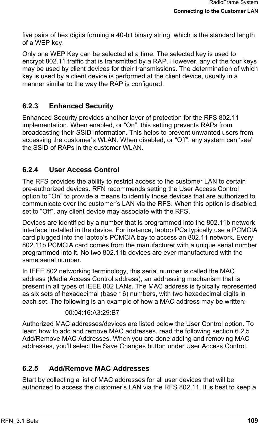 RadioFrame System Connecting to the Customer LAN RFN_3.1 Beta   109 five pairs of hex digits forming a 40-bit binary string, which is the standard length of a WEP key. Only one WEP Key can be selected at a time. The selected key is used to encrypt 802.11 traffic that is transmitted by a RAP. However, any of the four keys may be used by client devices for their transmissions. The determination of which key is used by a client device is performed at the client device, usually in a manner similar to the way the RAP is configured.  6.2.3 Enhanced Security Enhanced Security provides another layer of protection for the RFS 802.11 implementation. When enabled, or “On”, this setting prevents RAPs from broadcasting their SSID information. This helps to prevent unwanted users from accessing the customer’s WLAN. When disabled, or “Off”, any system can ‘see’ the SSID of RAPs in the customer WLAN. 6.2.4  User Access Control The RFS provides the ability to restrict access to the customer LAN to certain pre-authorized devices. RFN recommends setting the User Access Control option to “On” to provide a means to identify those devices that are authorized to communicate over the customer’s LAN via the RFS. When this option is disabled, set to “Off”, any client device may associate with the RFS. Devices are identified by a number that is programmed into the 802.11b network interface installed in the device. For instance, laptop PCs typically use a PCMCIA card plugged into the laptop’s PCMCIA bay to access an 802.11 network. Every 802.11b PCMCIA card comes from the manufacturer with a unique serial number programmed into it. No two 802.11b devices are ever manufactured with the same serial number. In IEEE 802 networking terminology, this serial number is called the MAC address (Media Access Control address), an addressing mechanism that is present in all types of IEEE 802 LANs. The MAC address is typically represented as six sets of hexadecimal (base 16) numbers, with two hexadecimal digits in each set. The following is an example of how a MAC address may be written:  00:04:16:A3:29:B7 Authorized MAC addresses/devices are listed below the User Control option. To learn how to add and remove MAC addresses, read the following section 6.2.5 Add/Remove MAC Addresses. When you are done adding and removing MAC addresses, you’ll select the Save Changes button under User Access Control. 6.2.5  Add/Remove MAC Addresses Start by collecting a list of MAC addresses for all user devices that will be authorized to access the customer’s LAN via the RFS 802.11. It is best to keep a 
