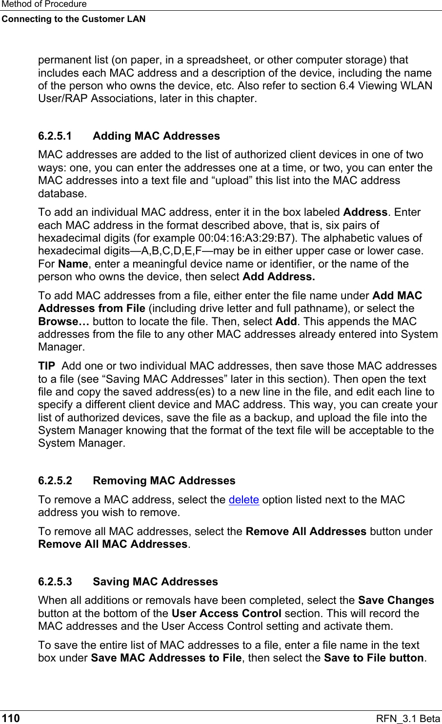 Method of Procedure Connecting to the Customer LAN 110  RFN_3.1 Beta permanent list (on paper, in a spreadsheet, or other computer storage) that includes each MAC address and a description of the device, including the name of the person who owns the device, etc. Also refer to section 6.4 Viewing WLAN User/RAP Associations, later in this chapter. 6.2.5.1  Adding MAC Addresses MAC addresses are added to the list of authorized client devices in one of two ways: one, you can enter the addresses one at a time, or two, you can enter the MAC addresses into a text file and “upload” this list into the MAC address database. To add an individual MAC address, enter it in the box labeled Address. Enter each MAC address in the format described above, that is, six pairs of hexadecimal digits (for example 00:04:16:A3:29:B7). The alphabetic values of hexadecimal digits—A,B,C,D,E,F—may be in either upper case or lower case. For Name, enter a meaningful device name or identifier, or the name of the person who owns the device, then select Add Address.  To add MAC addresses from a file, either enter the file name under Add MAC Addresses from File (including drive letter and full pathname), or select the Browse… button to locate the file. Then, select Add. This appends the MAC addresses from the file to any other MAC addresses already entered into System Manager. TIP  Add one or two individual MAC addresses, then save those MAC addresses to a file (see “Saving MAC Addresses” later in this section). Then open the text file and copy the saved address(es) to a new line in the file, and edit each line to specify a different client device and MAC address. This way, you can create your list of authorized devices, save the file as a backup, and upload the file into the System Manager knowing that the format of the text file will be acceptable to the System Manager. 6.2.5.2 Removing MAC Addresses To remove a MAC address, select the delete option listed next to the MAC address you wish to remove.  To remove all MAC addresses, select the Remove All Addresses button under Remove All MAC Addresses.  6.2.5.3  Saving MAC Addresses When all additions or removals have been completed, select the Save Changes button at the bottom of the User Access Control section. This will record the MAC addresses and the User Access Control setting and activate them. To save the entire list of MAC addresses to a file, enter a file name in the text box under Save MAC Addresses to File, then select the Save to File button. 