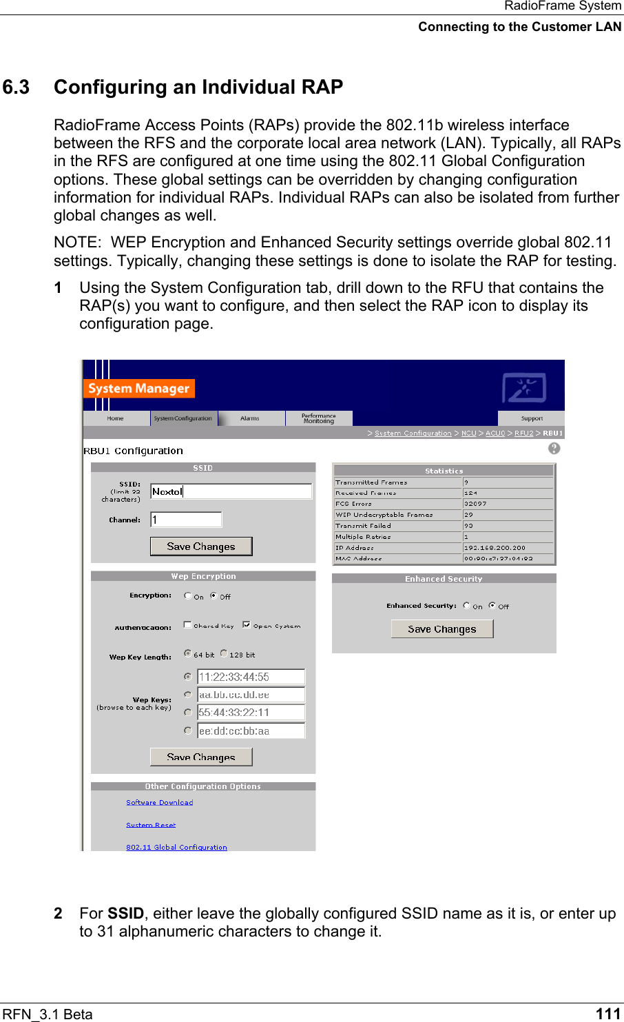 RadioFrame System Connecting to the Customer LAN RFN_3.1 Beta   111 6.3 Configuring an Individual RAP RadioFrame Access Points (RAPs) provide the 802.11b wireless interface between the RFS and the corporate local area network (LAN). Typically, all RAPs in the RFS are configured at one time using the 802.11 Global Configuration options. These global settings can be overridden by changing configuration information for individual RAPs. Individual RAPs can also be isolated from further global changes as well. NOTE:  WEP Encryption and Enhanced Security settings override global 802.11 settings. Typically, changing these settings is done to isolate the RAP for testing. 1  Using the System Configuration tab, drill down to the RFU that contains the RAP(s) you want to configure, and then select the RAP icon to display its configuration page.   2  For SSID, either leave the globally configured SSID name as it is, or enter up to 31 alphanumeric characters to change it. 