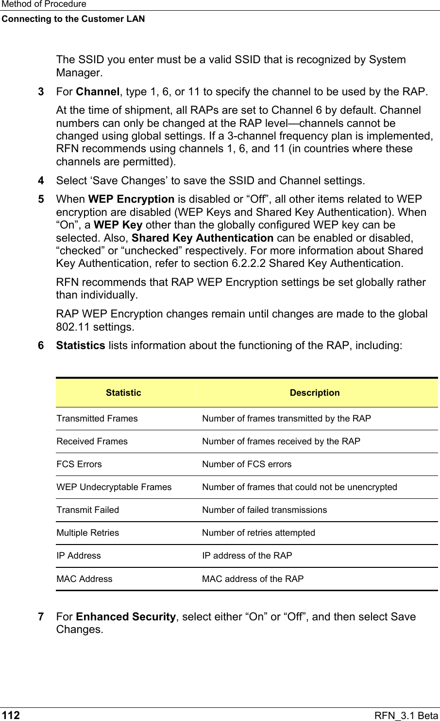Method of Procedure Connecting to the Customer LAN 112  RFN_3.1 Beta The SSID you enter must be a valid SSID that is recognized by System Manager.  3  For Channel, type 1, 6, or 11 to specify the channel to be used by the RAP. At the time of shipment, all RAPs are set to Channel 6 by default. Channel numbers can only be changed at the RAP level—channels cannot be changed using global settings. If a 3-channel frequency plan is implemented, RFN recommends using channels 1, 6, and 11 (in countries where these channels are permitted).  4  Select ‘Save Changes’ to save the SSID and Channel settings. 5  When WEP Encryption is disabled or “Off”, all other items related to WEP encryption are disabled (WEP Keys and Shared Key Authentication). When “On”, a WEP Key other than the globally configured WEP key can be selected. Also, Shared Key Authentication can be enabled or disabled, “checked” or “unchecked” respectively. For more information about Shared Key Authentication, refer to section 6.2.2.2 Shared Key Authentication. RFN recommends that RAP WEP Encryption settings be set globally rather than individually.  RAP WEP Encryption changes remain until changes are made to the global 802.11 settings.  6 Statistics lists information about the functioning of the RAP, including:  Statistic  Description Transmitted Frames  Number of frames transmitted by the RAP Received Frames  Number of frames received by the RAP FCS Errors  Number of FCS errors WEP Undecryptable Frames  Number of frames that could not be unencrypted Transmit Failed  Number of failed transmissions Multiple Retries  Number of retries attempted IP Address  IP address of the RAP MAC Address  MAC address of the RAP  7  For Enhanced Security, select either “On” or “Off”, and then select Save Changes.  