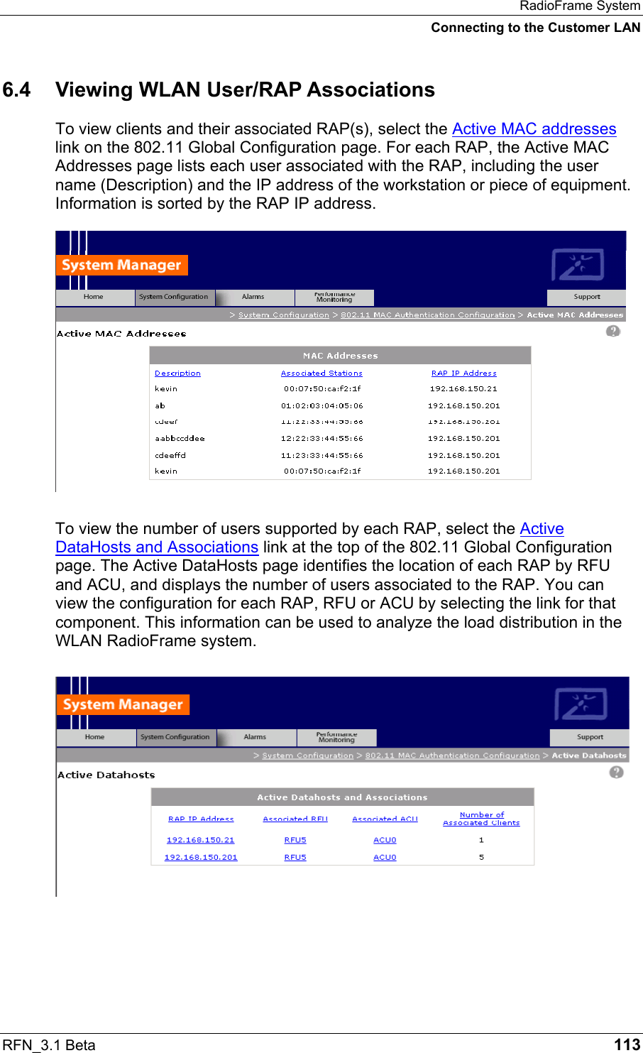 RadioFrame System Connecting to the Customer LAN RFN_3.1 Beta   113 6.4 Viewing WLAN User/RAP Associations To view clients and their associated RAP(s), select the Active MAC addresses link on the 802.11 Global Configuration page. For each RAP, the Active MAC Addresses page lists each user associated with the RAP, including the user name (Description) and the IP address of the workstation or piece of equipment. Information is sorted by the RAP IP address.   To view the number of users supported by each RAP, select the Active DataHosts and Associations link at the top of the 802.11 Global Configuration page. The Active DataHosts page identifies the location of each RAP by RFU and ACU, and displays the number of users associated to the RAP. You can view the configuration for each RAP, RFU or ACU by selecting the link for that component. This information can be used to analyze the load distribution in the WLAN RadioFrame system.  