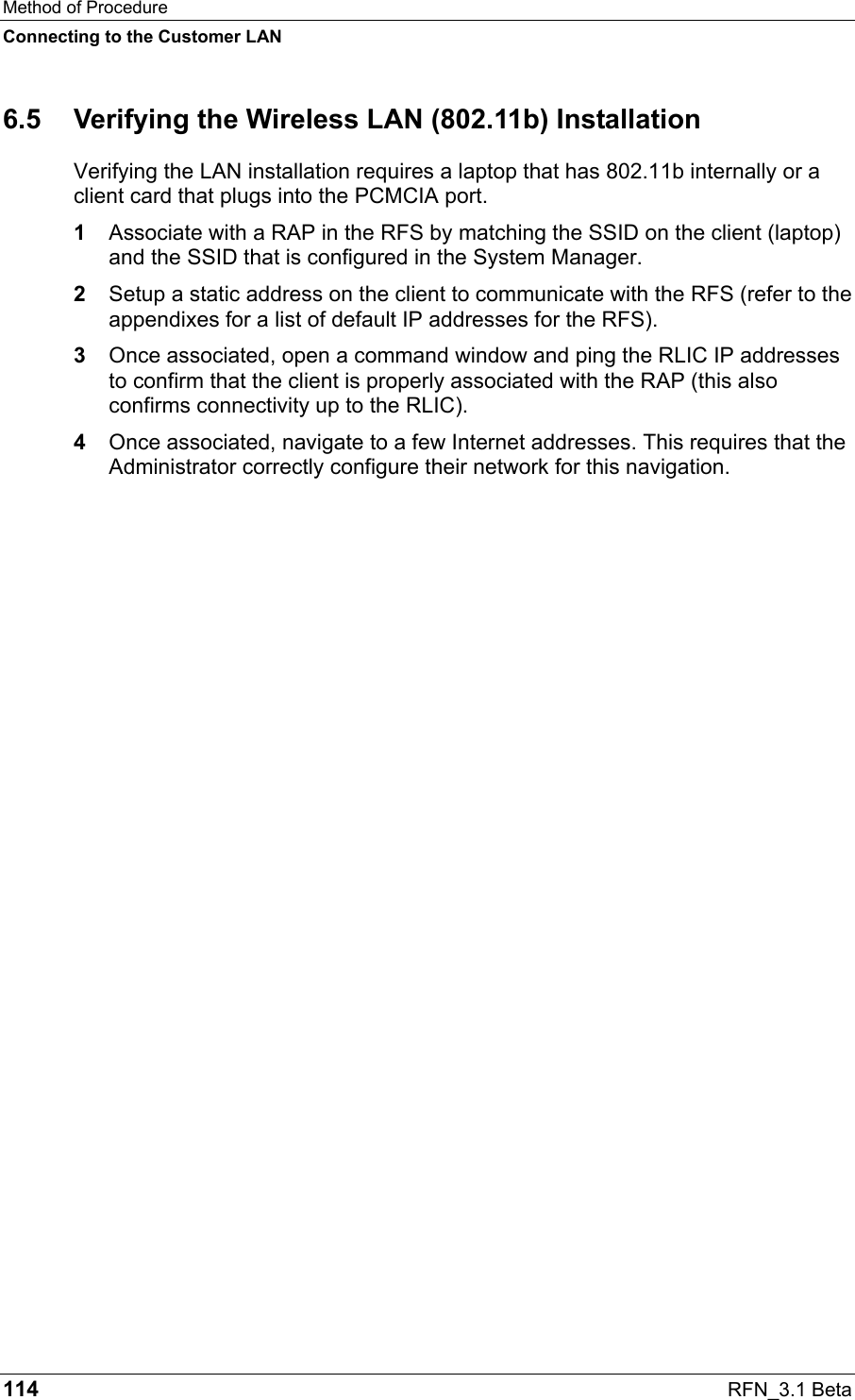 Method of Procedure Connecting to the Customer LAN 114  RFN_3.1 Beta 6.5  Verifying the Wireless LAN (802.11b) Installation Verifying the LAN installation requires a laptop that has 802.11b internally or a client card that plugs into the PCMCIA port. 1  Associate with a RAP in the RFS by matching the SSID on the client (laptop) and the SSID that is configured in the System Manager. 2  Setup a static address on the client to communicate with the RFS (refer to the appendixes for a list of default IP addresses for the RFS).  3  Once associated, open a command window and ping the RLIC IP addresses to confirm that the client is properly associated with the RAP (this also confirms connectivity up to the RLIC).   4  Once associated, navigate to a few Internet addresses. This requires that the Administrator correctly configure their network for this navigation.   
