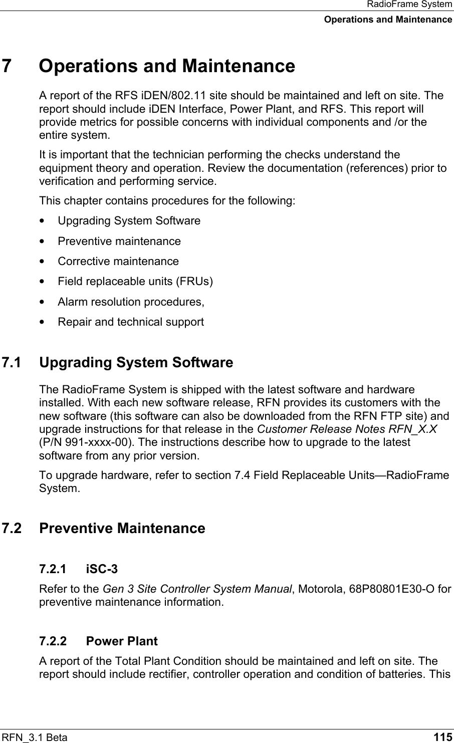 RadioFrame System Operations and Maintenance RFN_3.1 Beta   115 7  Operations and Maintenance A report of the RFS iDEN/802.11 site should be maintained and left on site. The report should include iDEN Interface, Power Plant, and RFS. This report will provide metrics for possible concerns with individual components and /or the entire system.  It is important that the technician performing the checks understand the equipment theory and operation. Review the documentation (references) prior to verification and performing service. This chapter contains procedures for the following: •  Upgrading System Software •  Preventive maintenance •  Corrective maintenance •  Field replaceable units (FRUs) •  Alarm resolution procedures, •  Repair and technical support 7.1  Upgrading System Software The RadioFrame System is shipped with the latest software and hardware installed. With each new software release, RFN provides its customers with the new software (this software can also be downloaded from the RFN FTP site) and upgrade instructions for that release in the Customer Release Notes RFN_X.X (P/N 991-xxxx-00). The instructions describe how to upgrade to the latest software from any prior version.  To upgrade hardware, refer to section 7.4 Field Replaceable Units—RadioFrame System. 7.2 Preventive Maintenance 7.2.1 iSC-3 Refer to the Gen 3 Site Controller System Manual, Motorola, 68P80801E30-O for preventive maintenance information. 7.2.2 Power Plant A report of the Total Plant Condition should be maintained and left on site. The report should include rectifier, controller operation and condition of batteries. This 