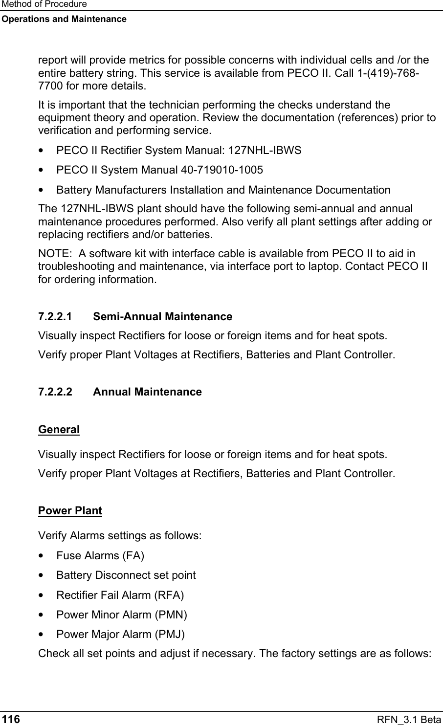 Method of Procedure Operations and Maintenance 116  RFN_3.1 Beta report will provide metrics for possible concerns with individual cells and /or the entire battery string. This service is available from PECO II. Call 1-(419)-768-7700 for more details. It is important that the technician performing the checks understand the equipment theory and operation. Review the documentation (references) prior to verification and performing service. •  PECO II Rectifier System Manual: 127NHL-IBWS •  PECO II System Manual 40-719010-1005 •  Battery Manufacturers Installation and Maintenance Documentation The 127NHL-IBWS plant should have the following semi-annual and annual maintenance procedures performed. Also verify all plant settings after adding or replacing rectifiers and/or batteries. NOTE:  A software kit with interface cable is available from PECO II to aid in troubleshooting and maintenance, via interface port to laptop. Contact PECO II for ordering information. 7.2.2.1 Semi-Annual Maintenance Visually inspect Rectifiers for loose or foreign items and for heat spots. Verify proper Plant Voltages at Rectifiers, Batteries and Plant Controller. 7.2.2.2 Annual Maintenance General Visually inspect Rectifiers for loose or foreign items and for heat spots. Verify proper Plant Voltages at Rectifiers, Batteries and Plant Controller. Power Plant Verify Alarms settings as follows:  •  Fuse Alarms (FA) •  Battery Disconnect set point •  Rectifier Fail Alarm (RFA) •  Power Minor Alarm (PMN) •  Power Major Alarm (PMJ) Check all set points and adjust if necessary. The factory settings are as follows: 