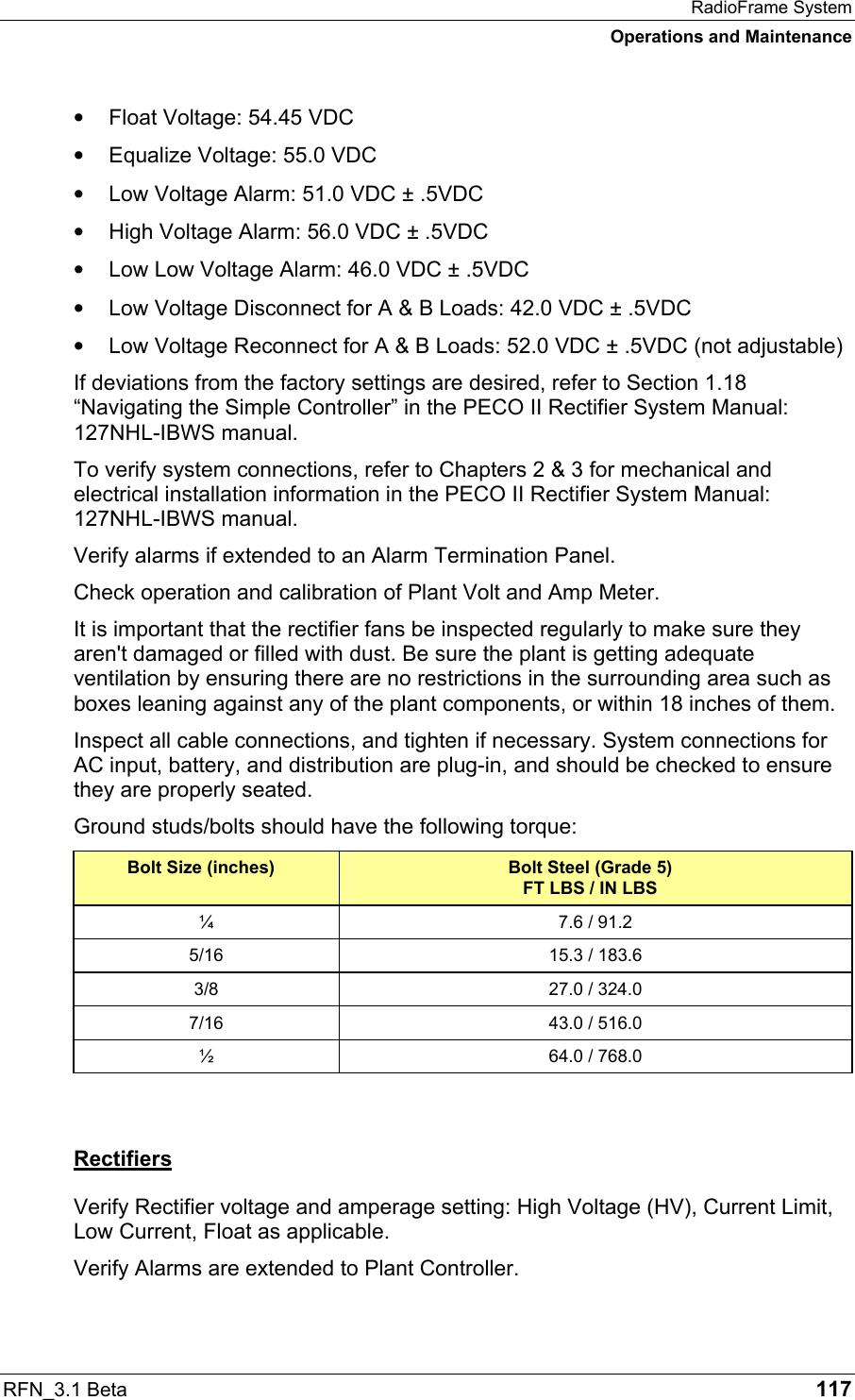 RadioFrame System Operations and Maintenance RFN_3.1 Beta   117 •  Float Voltage: 54.45 VDC •  Equalize Voltage: 55.0 VDC •  Low Voltage Alarm: 51.0 VDC ± .5VDC •  High Voltage Alarm: 56.0 VDC ± .5VDC •  Low Low Voltage Alarm: 46.0 VDC ± .5VDC •  Low Voltage Disconnect for A &amp; B Loads: 42.0 VDC ± .5VDC •  Low Voltage Reconnect for A &amp; B Loads: 52.0 VDC ± .5VDC (not adjustable) If deviations from the factory settings are desired, refer to Section 1.18 “Navigating the Simple Controller” in the PECO II Rectifier System Manual: 127NHL-IBWS manual. To verify system connections, refer to Chapters 2 &amp; 3 for mechanical and electrical installation information in the PECO II Rectifier System Manual: 127NHL-IBWS manual. Verify alarms if extended to an Alarm Termination Panel. Check operation and calibration of Plant Volt and Amp Meter. It is important that the rectifier fans be inspected regularly to make sure they aren&apos;t damaged or filled with dust. Be sure the plant is getting adequate ventilation by ensuring there are no restrictions in the surrounding area such as boxes leaning against any of the plant components, or within 18 inches of them. Inspect all cable connections, and tighten if necessary. System connections for AC input, battery, and distribution are plug-in, and should be checked to ensure they are properly seated.  Ground studs/bolts should have the following torque: Bolt Size (inches)  Bolt Steel (Grade 5) FT LBS / IN LBS ¼  7.6 / 91.2 5/16  15.3 / 183.6 3/8  27.0 / 324.0 7/16  43.0 / 516.0 ½  64.0 / 768.0  Rectifiers Verify Rectifier voltage and amperage setting: High Voltage (HV), Current Limit, Low Current, Float as applicable. Verify Alarms are extended to Plant Controller. 