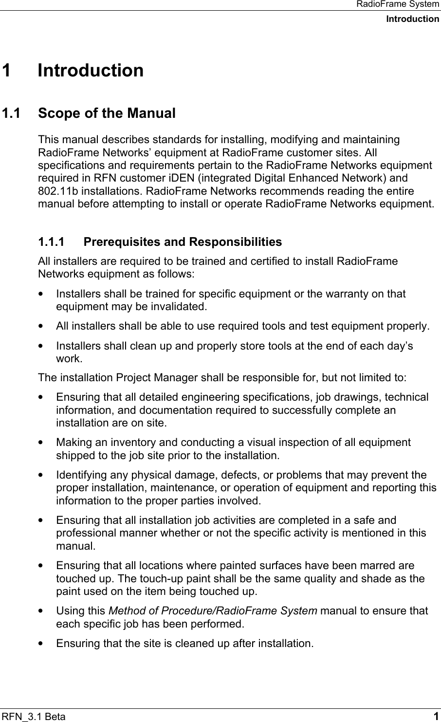 RadioFrame System Introduction RFN_3.1 Beta   1 1 Introduction 1.1  Scope of the Manual This manual describes standards for installing, modifying and maintaining RadioFrame Networks’ equipment at RadioFrame customer sites. All specifications and requirements pertain to the RadioFrame Networks equipment required in RFN customer iDEN (integrated Digital Enhanced Network) and 802.11b installations. RadioFrame Networks recommends reading the entire manual before attempting to install or operate RadioFrame Networks equipment.  1.1.1  Prerequisites and Responsibilities All installers are required to be trained and certified to install RadioFrame Networks equipment as follows:  •  Installers shall be trained for specific equipment or the warranty on that equipment may be invalidated. •  All installers shall be able to use required tools and test equipment properly. •  Installers shall clean up and properly store tools at the end of each day’s work. The installation Project Manager shall be responsible for, but not limited to: •  Ensuring that all detailed engineering specifications, job drawings, technical information, and documentation required to successfully complete an installation are on site. •  Making an inventory and conducting a visual inspection of all equipment shipped to the job site prior to the installation. •  Identifying any physical damage, defects, or problems that may prevent the proper installation, maintenance, or operation of equipment and reporting this information to the proper parties involved. •  Ensuring that all installation job activities are completed in a safe and professional manner whether or not the specific activity is mentioned in this manual. •  Ensuring that all locations where painted surfaces have been marred are touched up. The touch-up paint shall be the same quality and shade as the paint used on the item being touched up. •  Using this Method of Procedure/RadioFrame System manual to ensure that each specific job has been performed. •  Ensuring that the site is cleaned up after installation. 