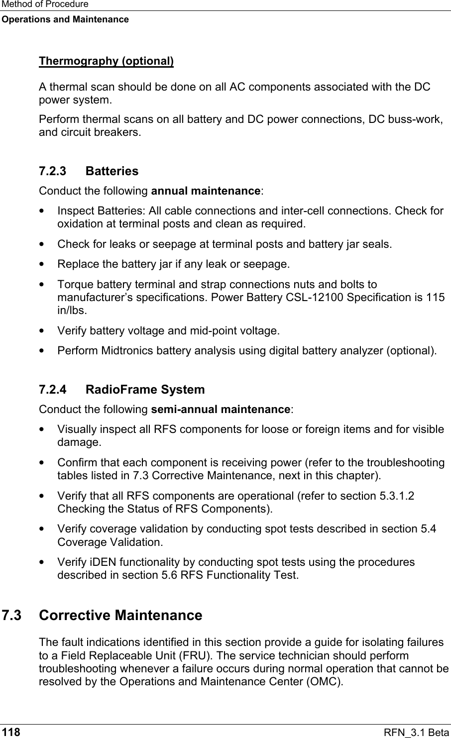 Method of Procedure Operations and Maintenance 118  RFN_3.1 Beta Thermography (optional) A thermal scan should be done on all AC components associated with the DC power system. Perform thermal scans on all battery and DC power connections, DC buss-work, and circuit breakers. 7.2.3 Batteries Conduct the following annual maintenance: •  Inspect Batteries: All cable connections and inter-cell connections. Check for oxidation at terminal posts and clean as required. •  Check for leaks or seepage at terminal posts and battery jar seals. •  Replace the battery jar if any leak or seepage. •  Torque battery terminal and strap connections nuts and bolts to manufacturer’s specifications. Power Battery CSL-12100 Specification is 115 in/lbs. •  Verify battery voltage and mid-point voltage. •  Perform Midtronics battery analysis using digital battery analyzer (optional). 7.2.4 RadioFrame System Conduct the following semi-annual maintenance: •  Visually inspect all RFS components for loose or foreign items and for visible damage. •  Confirm that each component is receiving power (refer to the troubleshooting tables listed in 7.3 Corrective Maintenance, next in this chapter). •  Verify that all RFS components are operational (refer to section 5.3.1.2 Checking the Status of RFS Components). •  Verify coverage validation by conducting spot tests described in section 5.4 Coverage Validation. •  Verify iDEN functionality by conducting spot tests using the procedures described in section 5.6 RFS Functionality Test. 7.3 Corrective Maintenance The fault indications identified in this section provide a guide for isolating failures to a Field Replaceable Unit (FRU). The service technician should perform troubleshooting whenever a failure occurs during normal operation that cannot be resolved by the Operations and Maintenance Center (OMC). 