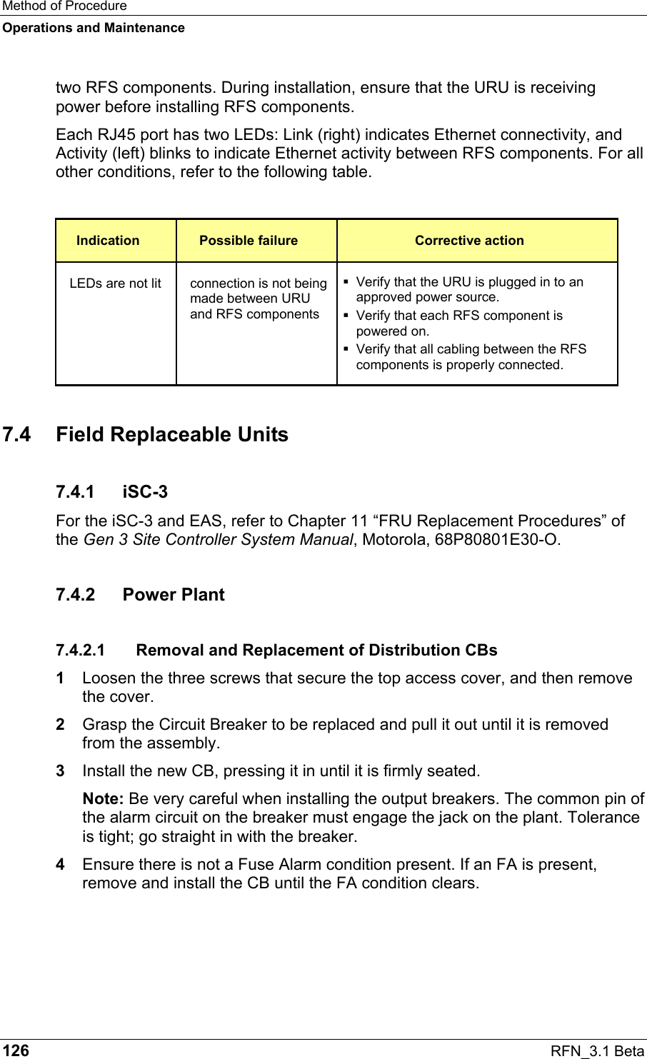 Method of Procedure Operations and Maintenance 126  RFN_3.1 Beta two RFS components. During installation, ensure that the URU is receiving power before installing RFS components. Each RJ45 port has two LEDs: Link (right) indicates Ethernet connectivity, and Activity (left) blinks to indicate Ethernet activity between RFS components. For all other conditions, refer to the following table.  Indication  Possible failure  Corrective action LEDs are not lit  connection is not being made between URU and RFS components  Verify that the URU is plugged in to an approved power source.  Verify that each RFS component is powered on.  Verify that all cabling between the RFS components is properly connected. 7.4  Field Replaceable Units 7.4.1 iSC-3 For the iSC-3 and EAS, refer to Chapter 11 “FRU Replacement Procedures” of the Gen 3 Site Controller System Manual, Motorola, 68P80801E30-O. 7.4.2 Power Plant 7.4.2.1  Removal and Replacement of Distribution CBs 1  Loosen the three screws that secure the top access cover, and then remove the cover. 2  Grasp the Circuit Breaker to be replaced and pull it out until it is removed from the assembly. 3  Install the new CB, pressing it in until it is firmly seated. Note: Be very careful when installing the output breakers. The common pin of the alarm circuit on the breaker must engage the jack on the plant. Tolerance is tight; go straight in with the breaker. 4  Ensure there is not a Fuse Alarm condition present. If an FA is present, remove and install the CB until the FA condition clears. 