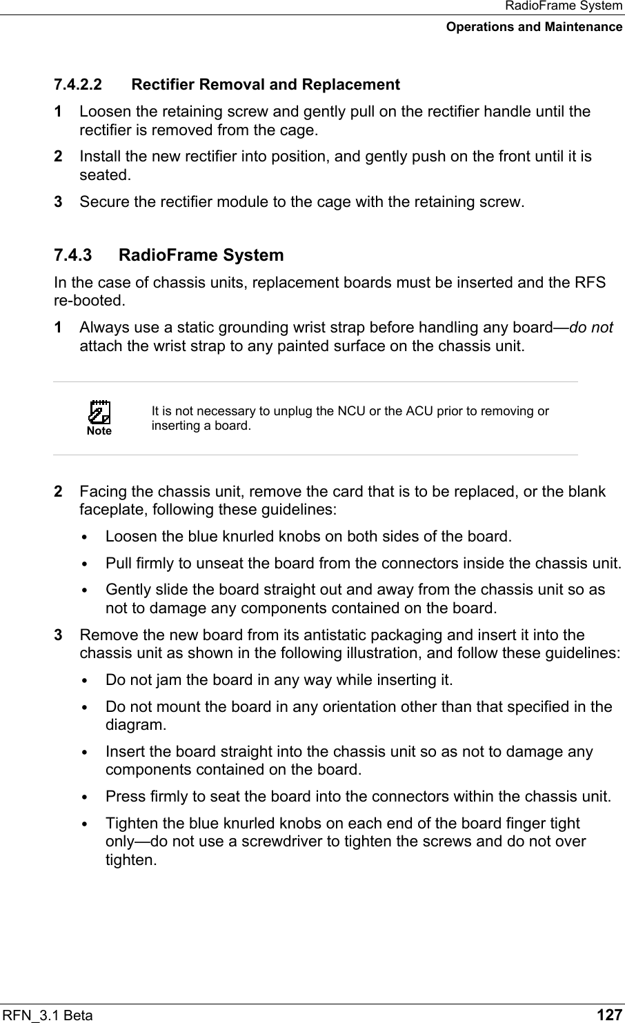 RadioFrame System Operations and Maintenance RFN_3.1 Beta   127 7.4.2.2  Rectifier Removal and Replacement 1  Loosen the retaining screw and gently pull on the rectifier handle until the rectifier is removed from the cage. 2  Install the new rectifier into position, and gently push on the front until it is seated.  3  Secure the rectifier module to the cage with the retaining screw. 7.4.3 RadioFrame System In the case of chassis units, replacement boards must be inserted and the RFS re-booted.  1  Always use a static grounding wrist strap before handling any board—do not attach the wrist strap to any painted surface on the chassis unit.   Note It is not necessary to unplug the NCU or the ACU prior to removing or inserting a board.  2  Facing the chassis unit, remove the card that is to be replaced, or the blank faceplate, following these guidelines: ∙ Loosen the blue knurled knobs on both sides of the board. ∙ Pull firmly to unseat the board from the connectors inside the chassis unit. ∙ Gently slide the board straight out and away from the chassis unit so as not to damage any components contained on the board. 3  Remove the new board from its antistatic packaging and insert it into the chassis unit as shown in the following illustration, and follow these guidelines: ∙ Do not jam the board in any way while inserting it. ∙ Do not mount the board in any orientation other than that specified in the diagram. ∙ Insert the board straight into the chassis unit so as not to damage any components contained on the board. ∙ Press firmly to seat the board into the connectors within the chassis unit. ∙ Tighten the blue knurled knobs on each end of the board finger tight only—do not use a screwdriver to tighten the screws and do not over tighten. 