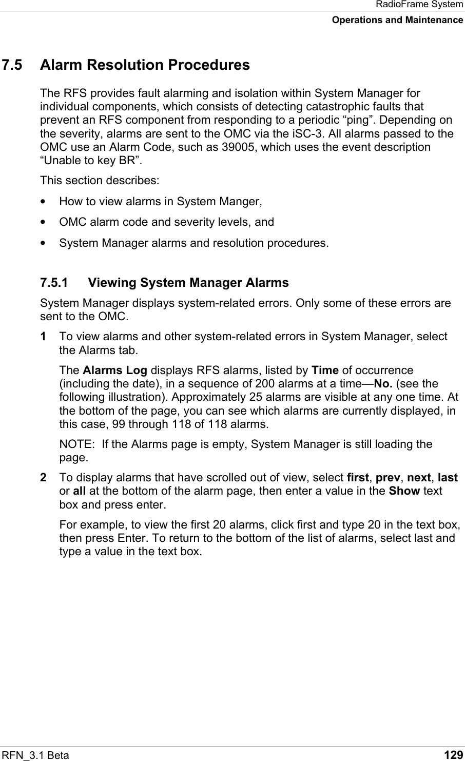 RadioFrame System Operations and Maintenance RFN_3.1 Beta   129 7.5  Alarm Resolution Procedures The RFS provides fault alarming and isolation within System Manager for individual components, which consists of detecting catastrophic faults that prevent an RFS component from responding to a periodic “ping”. Depending on the severity, alarms are sent to the OMC via the iSC-3. All alarms passed to the OMC use an Alarm Code, such as 39005, which uses the event description “Unable to key BR”.  This section describes: •  How to view alarms in System Manger,  •  OMC alarm code and severity levels, and •  System Manager alarms and resolution procedures. 7.5.1  Viewing System Manager Alarms System Manager displays system-related errors. Only some of these errors are sent to the OMC.  1  To view alarms and other system-related errors in System Manager, select the Alarms tab.  The Alarms Log displays RFS alarms, listed by Time of occurrence (including the date), in a sequence of 200 alarms at a time—No. (see the following illustration). Approximately 25 alarms are visible at any one time. At the bottom of the page, you can see which alarms are currently displayed, in this case, 99 through 118 of 118 alarms. NOTE:  If the Alarms page is empty, System Manager is still loading the page.  2  To display alarms that have scrolled out of view, select first, prev, next, last or all at the bottom of the alarm page, then enter a value in the Show text box and press enter.  For example, to view the first 20 alarms, click first and type 20 in the text box, then press Enter. To return to the bottom of the list of alarms, select last and type a value in the text box.  