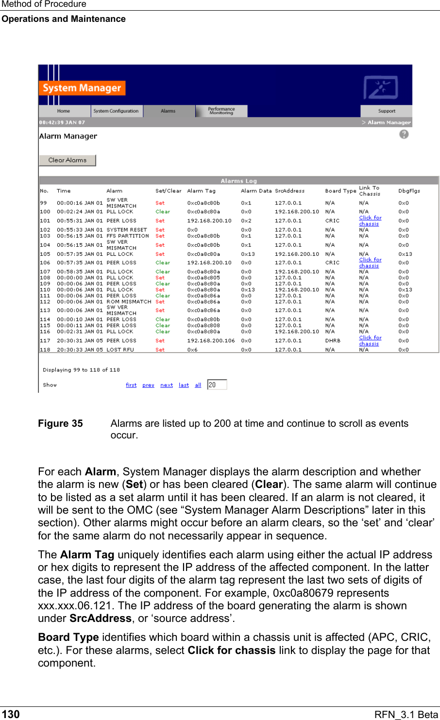 Method of Procedure Operations and Maintenance 130  RFN_3.1 Beta   Figure 35  Alarms are listed up to 200 at time and continue to scroll as events occur. For each Alarm, System Manager displays the alarm description and whether the alarm is new (Set) or has been cleared (Clear). The same alarm will continue to be listed as a set alarm until it has been cleared. If an alarm is not cleared, it will be sent to the OMC (see “System Manager Alarm Descriptions” later in this section). Other alarms might occur before an alarm clears, so the ‘set’ and ‘clear’ for the same alarm do not necessarily appear in sequence.  The Alarm Tag uniquely identifies each alarm using either the actual IP address or hex digits to represent the IP address of the affected component. In the latter case, the last four digits of the alarm tag represent the last two sets of digits of the IP address of the component. For example, 0xc0a80679 represents xxx.xxx.06.121. The IP address of the board generating the alarm is shown under SrcAddress, or ‘source address’. Board Type identifies which board within a chassis unit is affected (APC, CRIC, etc.). For these alarms, select Click for chassis link to display the page for that component. 