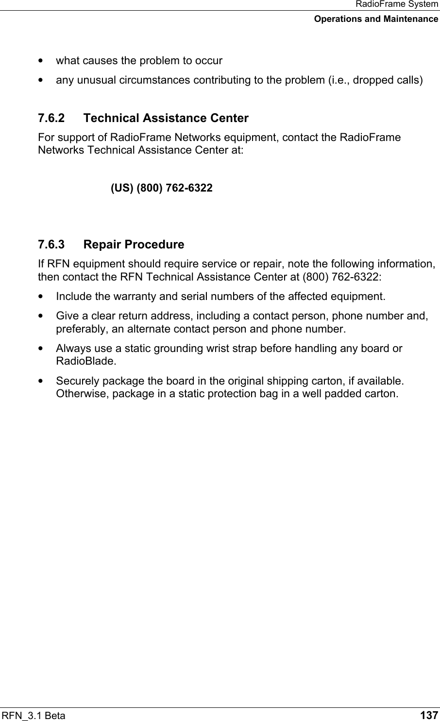 RadioFrame System Operations and Maintenance RFN_3.1 Beta   137 •  what causes the problem to occur •  any unusual circumstances contributing to the problem (i.e., dropped calls) 7.6.2  Technical Assistance Center For support of RadioFrame Networks equipment, contact the RadioFrame Networks Technical Assistance Center at:     (US) (800) 762-6322  7.6.3 Repair Procedure If RFN equipment should require service or repair, note the following information, then contact the RFN Technical Assistance Center at (800) 762-6322: •  Include the warranty and serial numbers of the affected equipment. •  Give a clear return address, including a contact person, phone number and, preferably, an alternate contact person and phone number. •  Always use a static grounding wrist strap before handling any board or RadioBlade. •  Securely package the board in the original shipping carton, if available. Otherwise, package in a static protection bag in a well padded carton.  