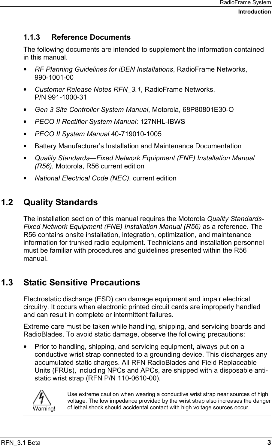 RadioFrame System Introduction RFN_3.1 Beta   3 1.1.3 Reference Documents The following documents are intended to supplement the information contained in this manual. •  RF Planning Guidelines for iDEN Installations, RadioFrame Networks, 990-1001-00 •  Customer Release Notes RFN_3.1, RadioFrame Networks,  P/N 991-1000-31 •  Gen 3 Site Controller System Manual, Motorola, 68P80801E30-O •  PECO II Rectifier System Manual: 127NHL-IBWS •  PECO II System Manual 40-719010-1005 •  Battery Manufacturer’s Installation and Maintenance Documentation •  Quality Standards—Fixed Network Equipment (FNE) Installation Manual (R56), Motorola, R56 current edition •  National Electrical Code (NEC), current edition 1.2 Quality Standards The installation section of this manual requires the Motorola Quality Standards-Fixed Network Equipment (FNE) Installation Manual (R56) as a reference. The R56 contains onsite installation, integration, optimization, and maintenance information for trunked radio equipment. Technicians and installation personnel must be familiar with procedures and guidelines presented within the R56 manual. 1.3  Static Sensitive Precautions Electrostatic discharge (ESD) can damage equipment and impair electrical circuitry. It occurs when electronic printed circuit cards are improperly handled and can result in complete or intermittent failures.  Extreme care must be taken while handling, shipping, and servicing boards and RadioBlades. To avoid static damage, observe the following precautions: •  Prior to handling, shipping, and servicing equipment, always put on a conductive wrist strap connected to a grounding device. This discharges any accumulated static charges. All RFN RadioBlades and Field Replaceable Units (FRUs), including NPCs and APCs, are shipped with a disposable anti-static wrist strap (RFN P/N 110-0610-00).   Warning! Use extreme caution when wearing a conductive wrist strap near sources of high voltage. The low impedance provided by the wrist strap also increases the danger of lethal shock should accidental contact with high voltage sources occur. 