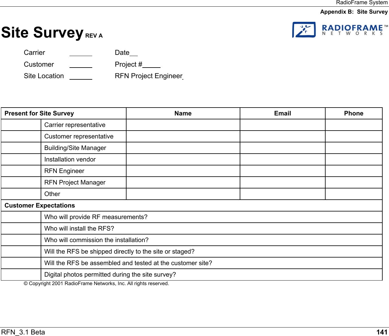 RadioFrame System Appendix B:  Site Survey RFN_3.1 Beta   141 Site Survey REV A   Carrier   Date  Customer    Project #  Site Location      RFN Project Engineer      Present for Site Survey  Name  Email  Phone  Carrier representative       Customer representative       Building/Site Manager       Installation vendor       RFN Engineer         RFN Project Manager        Other       Customer Expectations   Who will provide RF measurements?   Who will install the RFS?   Who will commission the installation?   Will the RFS be shipped directly to the site or staged?   Will the RFS be assembled and tested at the customer site?   Digital photos permitted during the site survey? © Copyright 2001 RadioFrame Networks, Inc. All rights reserved.   
