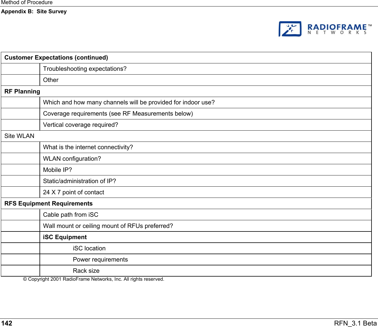 Method of Procedure Appendix B:  Site Survey 142   RFN_3.1 Beta    Customer Expectations (continued)  Troubleshooting expectations?  Other RF Planning   Which and how many channels will be provided for indoor use?   Coverage requirements (see RF Measurements below)  Vertical coverage required? Site WLAN   What is the internet connectivity?  WLAN configuration?  Mobile IP?   Static/administration of IP?   24 X 7 point of contact RFS Equipment Requirements   Cable path from iSC   Wall mount or ceiling mount of RFUs preferred?  iSC Equipment   iSC location   Power requirements   Rack size © Copyright 2001 RadioFrame Networks, Inc. All rights reserved. 