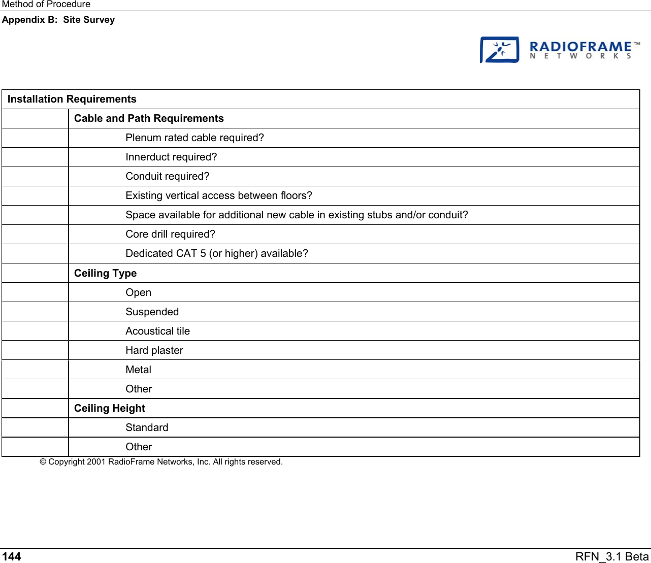 Method of Procedure Appendix B:  Site Survey 144   RFN_3.1 Beta    Installation Requirements  Cable and Path Requirements     Plenum rated cable required?   Innerduct required?   Conduit required?     Existing vertical access between floors?     Space available for additional new cable in existing stubs and/or conduit?     Core drill required?     Dedicated CAT 5 (or higher) available?  Ceiling Type   Open   Suspended   Acoustical tile   Hard plaster   Metal   Other  Ceiling Height   Standard   Other © Copyright 2001 RadioFrame Networks, Inc. All rights reserved. 