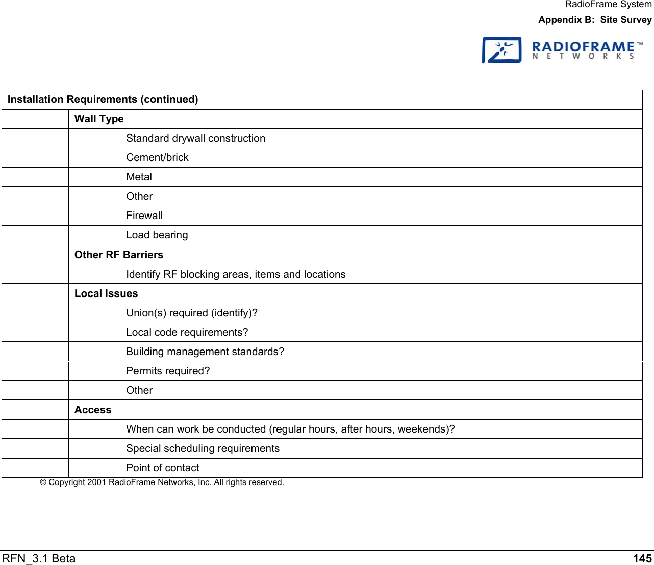 RadioFrame System Appendix B:  Site Survey RFN_3.1 Beta   145    Installation Requirements (continued)  Wall Type     Standard drywall construction   Cement/brick   Metal   Other   Firewall   Load bearing  Other RF Barriers     Identify RF blocking areas, items and locations  Local Issues     Union(s) required (identify)?     Local code requirements?     Building management standards?   Permits required?   Other  Access     When can work be conducted (regular hours, after hours, weekends)?   Special scheduling requirements     Point of contact © Copyright 2001 RadioFrame Networks, Inc. All rights reserved. 
