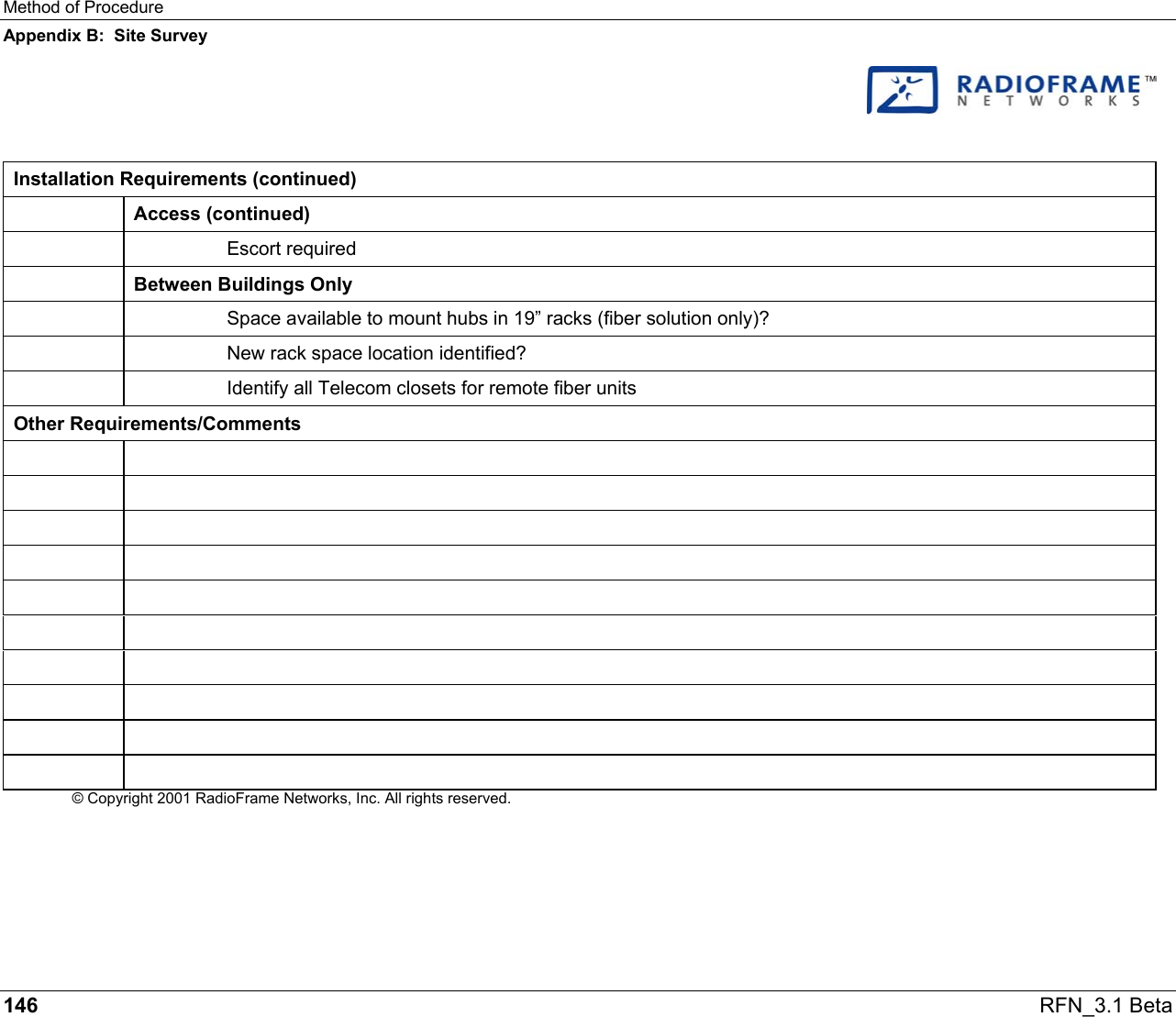 Method of Procedure Appendix B:  Site Survey 146   RFN_3.1 Beta    Installation Requirements (continued)  Access (continued)   Escort required  Between Buildings Only     Space available to mount hubs in 19” racks (fiber solution only)?     New rack space location identified?     Identify all Telecom closets for remote fiber units Other Requirements/Comments                     © Copyright 2001 RadioFrame Networks, Inc. All rights reserved.  