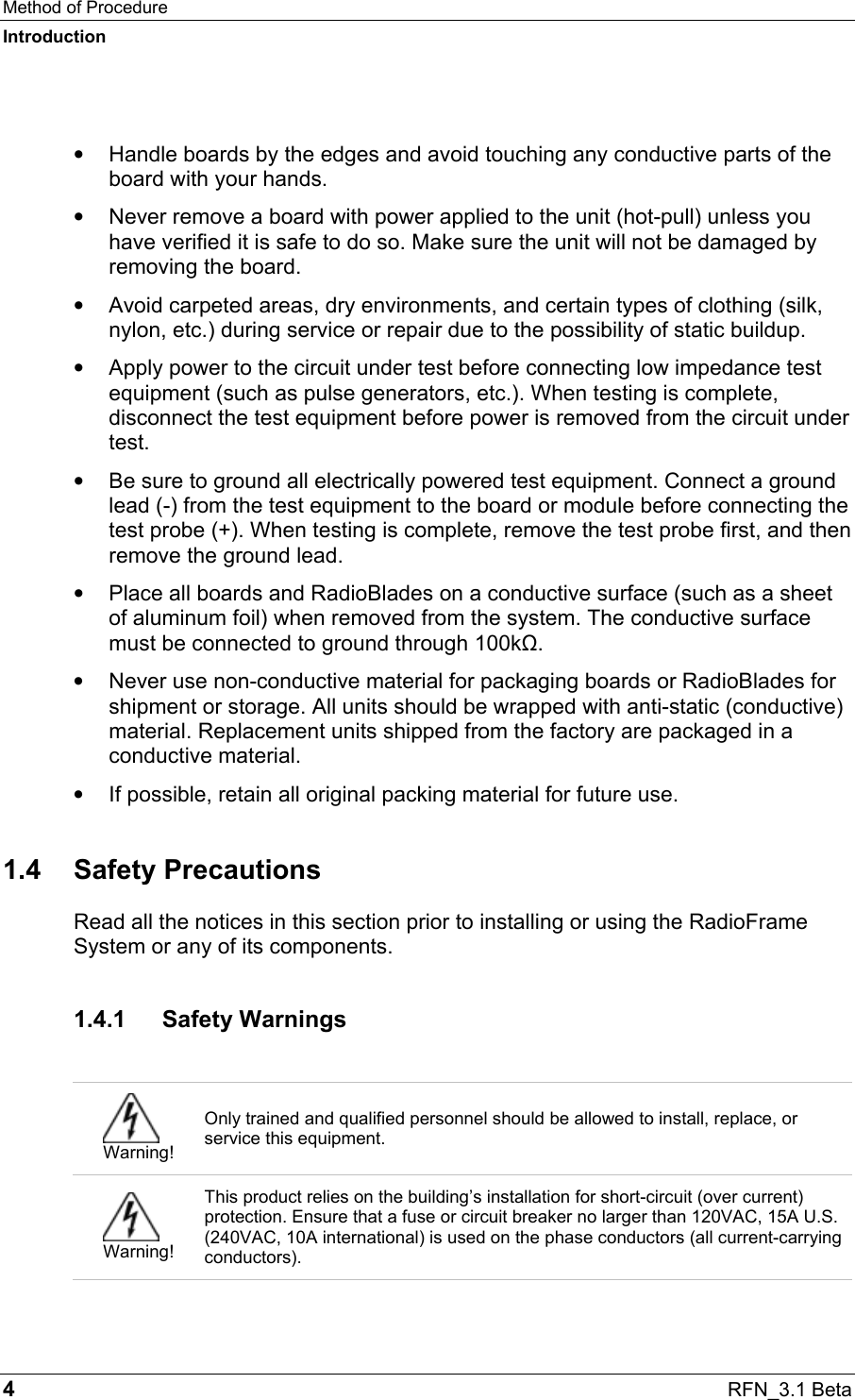 Method of Procedure Introduction 4  RFN_3.1 Beta  •  Handle boards by the edges and avoid touching any conductive parts of the board with your hands. •  Never remove a board with power applied to the unit (hot-pull) unless you have verified it is safe to do so. Make sure the unit will not be damaged by removing the board.  •  Avoid carpeted areas, dry environments, and certain types of clothing (silk, nylon, etc.) during service or repair due to the possibility of static buildup. •  Apply power to the circuit under test before connecting low impedance test equipment (such as pulse generators, etc.). When testing is complete, disconnect the test equipment before power is removed from the circuit under test. •  Be sure to ground all electrically powered test equipment. Connect a ground lead (-) from the test equipment to the board or module before connecting the test probe (+). When testing is complete, remove the test probe first, and then remove the ground lead. •  Place all boards and RadioBlades on a conductive surface (such as a sheet of aluminum foil) when removed from the system. The conductive surface must be connected to ground through 100kΩ. •  Never use non-conductive material for packaging boards or RadioBlades for shipment or storage. All units should be wrapped with anti-static (conductive) material. Replacement units shipped from the factory are packaged in a conductive material. •  If possible, retain all original packing material for future use. 1.4 Safety Precautions Read all the notices in this section prior to installing or using the RadioFrame System or any of its components. 1.4.1 Safety Warnings   Warning! Only trained and qualified personnel should be allowed to install, replace, or service this equipment.  Warning! This product relies on the building’s installation for short-circuit (over current) protection. Ensure that a fuse or circuit breaker no larger than 120VAC, 15A U.S. (240VAC, 10A international) is used on the phase conductors (all current-carrying conductors). 