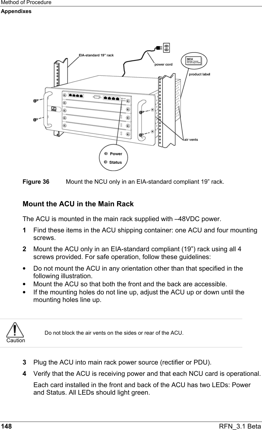 Method of Procedure Appendixes 148  RFN_3.1 Beta   Figure 36  Mount the NCU only in an EIA-standard compliant 19” rack. Mount the ACU in the Main Rack The ACU is mounted in the main rack supplied with –48VDC power.  1  Find these items in the ACU shipping container: one ACU and four mounting screws. 2  Mount the ACU only in an EIA-standard compliant (19”) rack using all 4 screws provided. For safe operation, follow these guidelines: •  Do not mount the ACU in any orientation other than that specified in the following illustration. •  Mount the ACU so that both the front and the back are accessible. •  If the mounting holes do not line up, adjust the ACU up or down until the mounting holes line up.   Caution Do not block the air vents on the sides or rear of the ACU.  3  Plug the ACU into main rack power source (rectifier or PDU). 4  Verify that the ACU is receiving power and that each NCU card is operational. Each card installed in the front and back of the ACU has two LEDs: Power and Status. All LEDs should light green.  