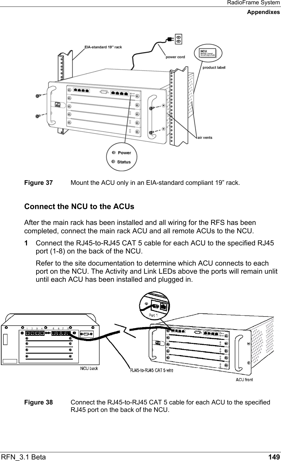 RadioFrame System Appendixes RFN_3.1 Beta   149  Figure 37  Mount the ACU only in an EIA-standard compliant 19” rack. Connect the NCU to the ACUs After the main rack has been installed and all wiring for the RFS has been completed, connect the main rack ACU and all remote ACUs to the NCU.  1  Connect the RJ45-to-RJ45 CAT 5 cable for each ACU to the specified RJ45 port (1-8) on the back of the NCU. Refer to the site documentation to determine which ACU connects to each port on the NCU. The Activity and Link LEDs above the ports will remain unlit until each ACU has been installed and plugged in.   Figure 38  Connect the RJ45-to-RJ45 CAT 5 cable for each ACU to the specified RJ45 port on the back of the NCU.  