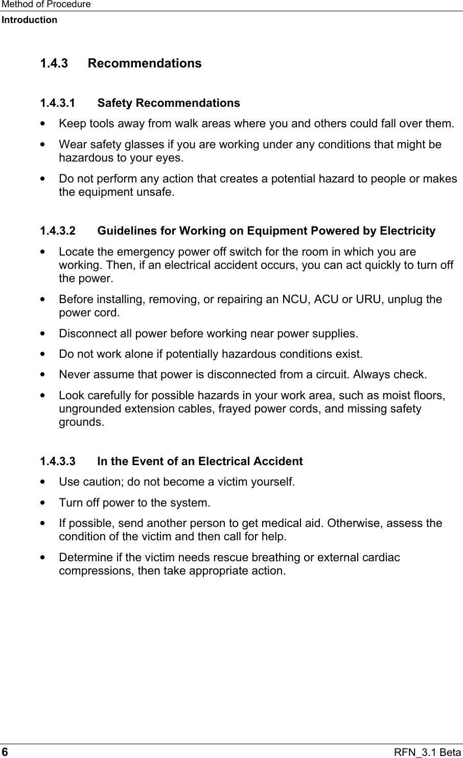 Method of Procedure Introduction 6  RFN_3.1 Beta 1.4.3 Recommendations 1.4.3.1 Safety Recommendations •  Keep tools away from walk areas where you and others could fall over them.  •  Wear safety glasses if you are working under any conditions that might be hazardous to your eyes.  •  Do not perform any action that creates a potential hazard to people or makes the equipment unsafe.  1.4.3.2  Guidelines for Working on Equipment Powered by Electricity •  Locate the emergency power off switch for the room in which you are working. Then, if an electrical accident occurs, you can act quickly to turn off the power.  •  Before installing, removing, or repairing an NCU, ACU or URU, unplug the power cord. •  Disconnect all power before working near power supplies. •  Do not work alone if potentially hazardous conditions exist.  •  Never assume that power is disconnected from a circuit. Always check.  •  Look carefully for possible hazards in your work area, such as moist floors, ungrounded extension cables, frayed power cords, and missing safety grounds.  1.4.3.3  In the Event of an Electrical Accident •  Use caution; do not become a victim yourself.  •  Turn off power to the system.  •  If possible, send another person to get medical aid. Otherwise, assess the condition of the victim and then call for help.  •  Determine if the victim needs rescue breathing or external cardiac compressions, then take appropriate action.  