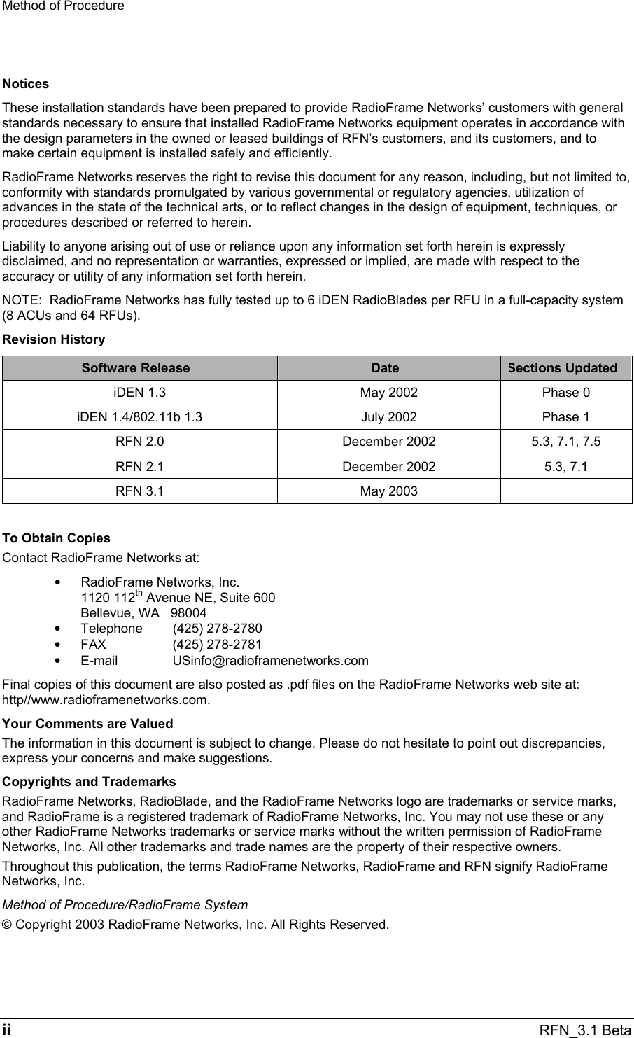 Method of Procedure   ii RFN_3.1 Beta Notices These installation standards have been prepared to provide RadioFrame Networks’ customers with general standards necessary to ensure that installed RadioFrame Networks equipment operates in accordance with the design parameters in the owned or leased buildings of RFN’s customers, and its customers, and to make certain equipment is installed safely and efficiently. RadioFrame Networks reserves the right to revise this document for any reason, including, but not limited to, conformity with standards promulgated by various governmental or regulatory agencies, utilization of advances in the state of the technical arts, or to reflect changes in the design of equipment, techniques, or procedures described or referred to herein. Liability to anyone arising out of use or reliance upon any information set forth herein is expressly disclaimed, and no representation or warranties, expressed or implied, are made with respect to the accuracy or utility of any information set forth herein. NOTE:  RadioFrame Networks has fully tested up to 6 iDEN RadioBlades per RFU in a full-capacity system (8 ACUs and 64 RFUs). Revision History Software Release  Date  Sections Updated iDEN 1.3  May 2002  Phase 0 iDEN 1.4/802.11b 1.3  July 2002  Phase 1 RFN 2.0  December 2002  5.3, 7.1, 7.5 RFN 2.1  December 2002  5.3, 7.1 RFN 3.1  May 2003    To Obtain Copies Contact RadioFrame Networks at: •  RadioFrame Networks, Inc. 1120 112th Avenue NE, Suite 600 Bellevue, WA   98004 •  Telephone (425) 278-2780 •  FAX (425) 278-2781 •  E-mail USinfo@radioframenetworks.com Final copies of this document are also posted as .pdf files on the RadioFrame Networks web site at: http//www.radioframenetworks.com. Your Comments are Valued The information in this document is subject to change. Please do not hesitate to point out discrepancies, express your concerns and make suggestions. Copyrights and Trademarks RadioFrame Networks, RadioBlade, and the RadioFrame Networks logo are trademarks or service marks, and RadioFrame is a registered trademark of RadioFrame Networks, Inc. You may not use these or any other RadioFrame Networks trademarks or service marks without the written permission of RadioFrame Networks, Inc. All other trademarks and trade names are the property of their respective owners.  Throughout this publication, the terms RadioFrame Networks, RadioFrame and RFN signify RadioFrame Networks, Inc. Method of Procedure/RadioFrame System © Copyright 2003 RadioFrame Networks, Inc. All Rights Reserved. 