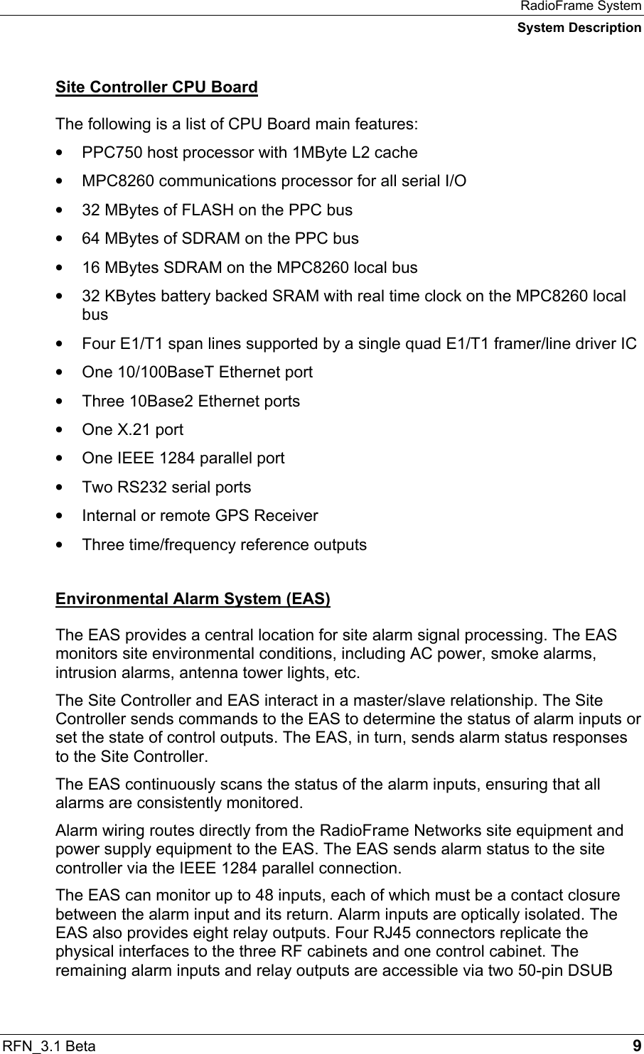 RadioFrame System System Description RFN_3.1 Beta   9 Site Controller CPU Board The following is a list of CPU Board main features: •  PPC750 host processor with 1MByte L2 cache •  MPC8260 communications processor for all serial I/O •  32 MBytes of FLASH on the PPC bus •  64 MBytes of SDRAM on the PPC bus •  16 MBytes SDRAM on the MPC8260 local bus •  32 KBytes battery backed SRAM with real time clock on the MPC8260 local bus •  Four E1/T1 span lines supported by a single quad E1/T1 framer/line driver IC •  One 10/100BaseT Ethernet port •  Three 10Base2 Ethernet ports •  One X.21 port •  One IEEE 1284 parallel port •  Two RS232 serial ports •  Internal or remote GPS Receiver •  Three time/frequency reference outputs Environmental Alarm System (EAS) The EAS provides a central location for site alarm signal processing. The EAS monitors site environmental conditions, including AC power, smoke alarms, intrusion alarms, antenna tower lights, etc. The Site Controller and EAS interact in a master/slave relationship. The Site Controller sends commands to the EAS to determine the status of alarm inputs or set the state of control outputs. The EAS, in turn, sends alarm status responses to the Site Controller.  The EAS continuously scans the status of the alarm inputs, ensuring that all alarms are consistently monitored. Alarm wiring routes directly from the RadioFrame Networks site equipment and power supply equipment to the EAS. The EAS sends alarm status to the site controller via the IEEE 1284 parallel connection. The EAS can monitor up to 48 inputs, each of which must be a contact closure between the alarm input and its return. Alarm inputs are optically isolated. The EAS also provides eight relay outputs. Four RJ45 connectors replicate the physical interfaces to the three RF cabinets and one control cabinet. The remaining alarm inputs and relay outputs are accessible via two 50-pin DSUB 