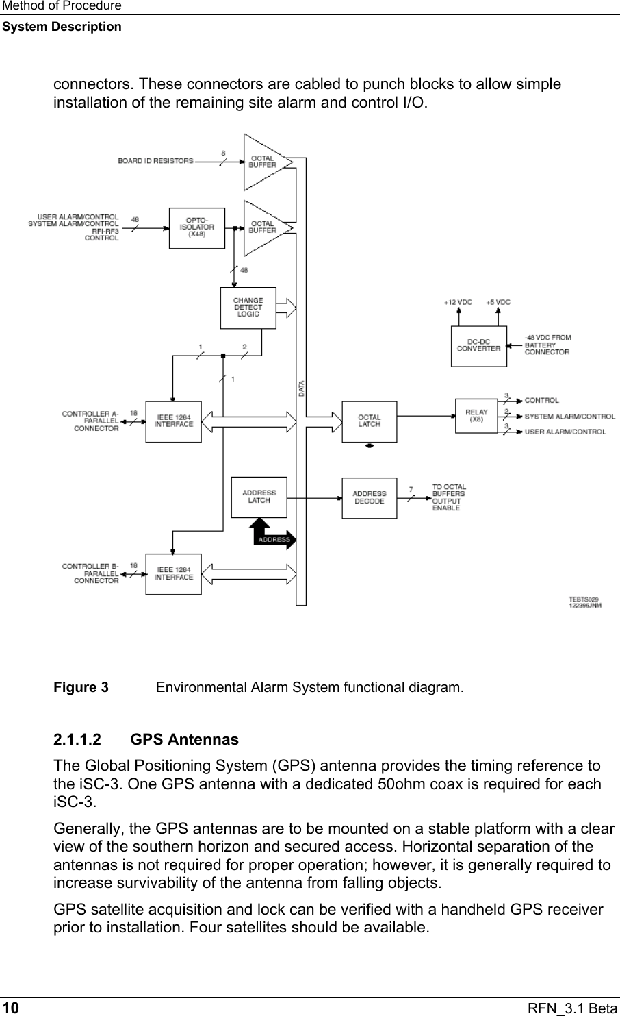 Method of Procedure System Description 10  RFN_3.1 Beta connectors. These connectors are cabled to punch blocks to allow simple installation of the remaining site alarm and control I/O.  Figure 3  Environmental Alarm System functional diagram. 2.1.1.2 GPS Antennas The Global Positioning System (GPS) antenna provides the timing reference to the iSC-3. One GPS antenna with a dedicated 50ohm coax is required for each iSC-3.  Generally, the GPS antennas are to be mounted on a stable platform with a clear view of the southern horizon and secured access. Horizontal separation of the antennas is not required for proper operation; however, it is generally required to increase survivability of the antenna from falling objects.  GPS satellite acquisition and lock can be verified with a handheld GPS receiver prior to installation. Four satellites should be available.  
