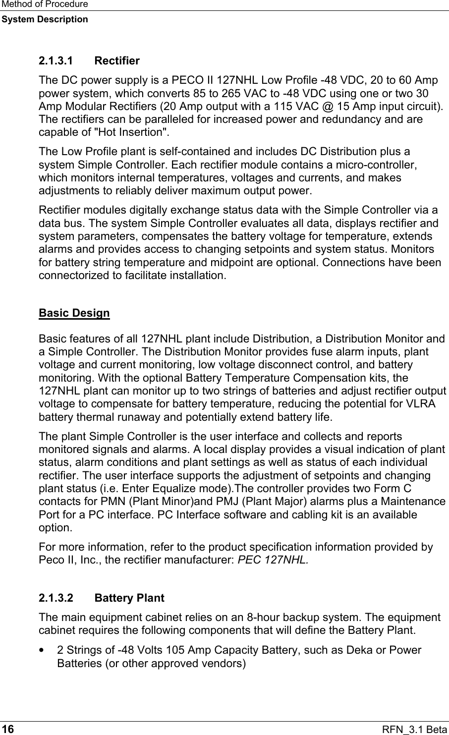 Method of Procedure System Description 16  RFN_3.1 Beta 2.1.3.1 Rectifier The DC power supply is a PECO II 127NHL Low Profile -48 VDC, 20 to 60 Amp power system, which converts 85 to 265 VAC to -48 VDC using one or two 30 Amp Modular Rectifiers (20 Amp output with a 115 VAC @ 15 Amp input circuit). The rectifiers can be paralleled for increased power and redundancy and are capable of &quot;Hot Insertion&quot;.  The Low Profile plant is self-contained and includes DC Distribution plus a system Simple Controller. Each rectifier module contains a micro-controller, which monitors internal temperatures, voltages and currents, and makes adjustments to reliably deliver maximum output power.  Rectifier modules digitally exchange status data with the Simple Controller via a data bus. The system Simple Controller evaluates all data, displays rectifier and system parameters, compensates the battery voltage for temperature, extends alarms and provides access to changing setpoints and system status. Monitors for battery string temperature and midpoint are optional. Connections have been connectorized to facilitate installation. Basic Design Basic features of all 127NHL plant include Distribution, a Distribution Monitor and a Simple Controller. The Distribution Monitor provides fuse alarm inputs, plant voltage and current monitoring, low voltage disconnect control, and battery monitoring. With the optional Battery Temperature Compensation kits, the 127NHL plant can monitor up to two strings of batteries and adjust rectifier output voltage to compensate for battery temperature, reducing the potential for VLRA battery thermal runaway and potentially extend battery life. The plant Simple Controller is the user interface and collects and reports monitored signals and alarms. A local display provides a visual indication of plant status, alarm conditions and plant settings as well as status of each individual rectifier. The user interface supports the adjustment of setpoints and changing plant status (i.e. Enter Equalize mode).The controller provides two Form C contacts for PMN (Plant Minor)and PMJ (Plant Major) alarms plus a Maintenance Port for a PC interface. PC Interface software and cabling kit is an available option.  For more information, refer to the product specification information provided by Peco II, Inc., the rectifier manufacturer: PEC 127NHL. 2.1.3.2 Battery Plant The main equipment cabinet relies on an 8-hour backup system. The equipment cabinet requires the following components that will define the Battery Plant. •  2 Strings of -48 Volts 105 Amp Capacity Battery, such as Deka or Power Batteries (or other approved vendors) 