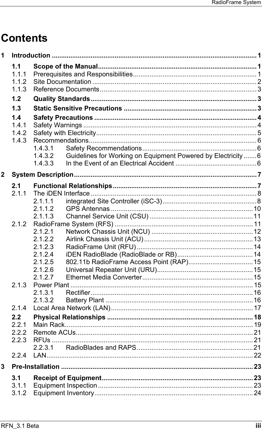 RadioFrame System RFN_3.1 Beta   iii Contents 1 Introduction ............................................................................................................... 1 1.1 Scope of the Manual...................................................................................... 1 1.1.1 Prerequisites and Responsibilities................................................................... 1 1.1.2 Site Documentation ......................................................................................... 2 1.1.3 Reference Documents..................................................................................... 3 1.2 Quality Standards.......................................................................................... 3 1.3 Static Sensitive Precautions ........................................................................3 1.4 Safety Precautions ........................................................................................ 4 1.4.1 Safety Warnings .............................................................................................. 4 1.4.2 Safety with Electricity....................................................................................... 5 1.4.3 Recommendations........................................................................................... 6 1.4.3.1 Safety Recommendations..............................................................6 1.4.3.2 Guidelines for Working on Equipment Powered by Electricity .......6 1.4.3.3 In the Event of an Electrical Accident ............................................6 2 System Description...................................................................................................7 2.1 Functional Relationships.............................................................................. 7 2.1.1 The iDEN Interface .......................................................................................... 8 2.1.1.1 integrated Site Controller (iSC-3)...................................................8 2.1.1.2 GPS Antennas .............................................................................10 2.1.1.3 Channel Service Unit (CSU) ........................................................11 2.1.2 RadioFrame System (RFS) ........................................................................... 11 2.1.2.1 Network Chassis Unit (NCU) .......................................................12 2.1.2.2 Airlink Chassis Unit (ACU) ...........................................................13 2.1.2.3 RadioFrame Unit (RFU) ...............................................................14 2.1.2.4 iDEN RadioBlade (RadioBlade or RB).........................................14 2.1.2.5 802.11b RadioFrame Access Point (RAP)...................................15 2.1.2.6 Universal Repeater Unit (URU)....................................................15 2.1.2.7 Ethernet Media Converter............................................................15 2.1.3 Power Plant ................................................................................................... 15 2.1.3.1 Rectifier........................................................................................16 2.1.3.2 Battery Plant ................................................................................16 2.1.4 Local Area Network (LAN)............................................................................. 17 2.2 Physical Relationships ............................................................................... 18 2.2.1 Main Rack...................................................................................................... 19 2.2.2 Remote ACUs................................................................................................ 21 2.2.3 RFUs ............................................................................................................. 21 2.2.3.1 RadioBlades and RAPS...............................................................21 2.2.4 LAN................................................................................................................ 22 3 Pre-Installation ........................................................................................................ 23 3.1 Receipt of Equipment.................................................................................. 23 3.1.1 Equipment Inspection .................................................................................... 23 3.1.2 Equipment Inventory...................................................................................... 24 