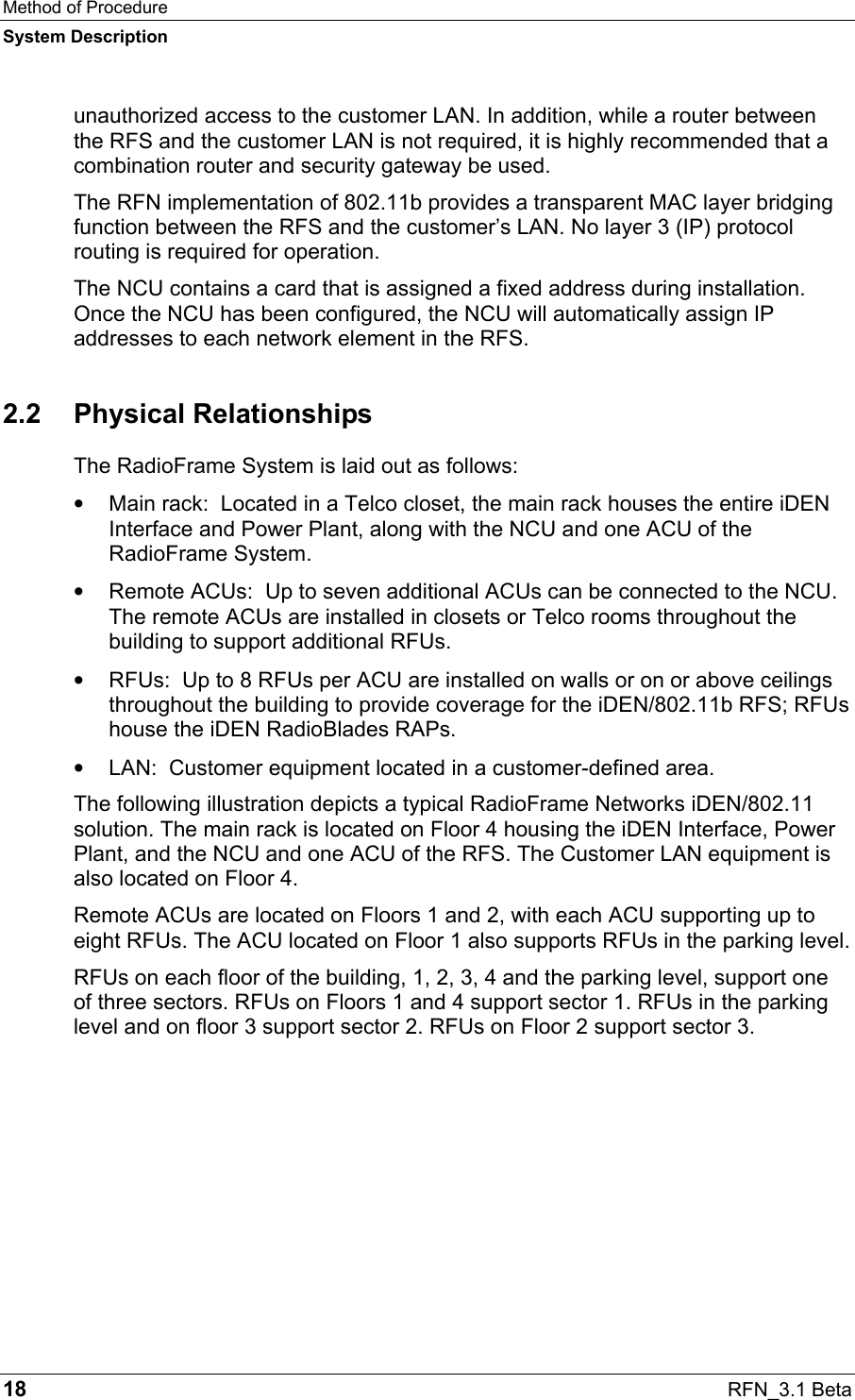 Method of Procedure System Description 18  RFN_3.1 Beta unauthorized access to the customer LAN. In addition, while a router between the RFS and the customer LAN is not required, it is highly recommended that a combination router and security gateway be used. The RFN implementation of 802.11b provides a transparent MAC layer bridging function between the RFS and the customer’s LAN. No layer 3 (IP) protocol routing is required for operation. The NCU contains a card that is assigned a fixed address during installation. Once the NCU has been configured, the NCU will automatically assign IP addresses to each network element in the RFS. 2.2 Physical Relationships The RadioFrame System is laid out as follows: •  Main rack:  Located in a Telco closet, the main rack houses the entire iDEN Interface and Power Plant, along with the NCU and one ACU of the RadioFrame System. •  Remote ACUs:  Up to seven additional ACUs can be connected to the NCU. The remote ACUs are installed in closets or Telco rooms throughout the building to support additional RFUs. •  RFUs:  Up to 8 RFUs per ACU are installed on walls or on or above ceilings throughout the building to provide coverage for the iDEN/802.11b RFS; RFUs house the iDEN RadioBlades RAPs. •  LAN:  Customer equipment located in a customer-defined area. The following illustration depicts a typical RadioFrame Networks iDEN/802.11 solution. The main rack is located on Floor 4 housing the iDEN Interface, Power Plant, and the NCU and one ACU of the RFS. The Customer LAN equipment is also located on Floor 4.  Remote ACUs are located on Floors 1 and 2, with each ACU supporting up to eight RFUs. The ACU located on Floor 1 also supports RFUs in the parking level. RFUs on each floor of the building, 1, 2, 3, 4 and the parking level, support one of three sectors. RFUs on Floors 1 and 4 support sector 1. RFUs in the parking level and on floor 3 support sector 2. RFUs on Floor 2 support sector 3. 