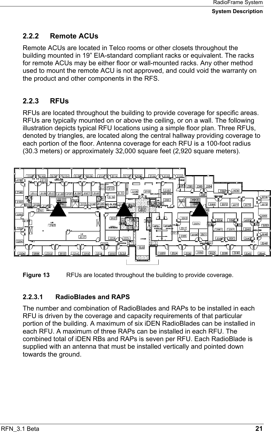 RadioFrame System System Description RFN_3.1 Beta   21 2.2.2 Remote ACUs Remote ACUs are located in Telco rooms or other closets throughout the building mounted in 19” EIA-standard compliant racks or equivalent. The racks for remote ACUs may be either floor or wall-mounted racks. Any other method used to mount the remote ACU is not approved, and could void the warranty on the product and other components in the RFS. 2.2.3 RFUs RFUs are located throughout the building to provide coverage for specific areas. RFUs are typically mounted on or above the ceiling, or on a wall. The following illustration depicts typical RFU locations using a simple floor plan. Three RFUs, denoted by triangles, are located along the central hallway providing coverage to each portion of the floor. Antenna coverage for each RFU is a 100-foot radius (30.3 meters) or approximately 32,000 square feet (2,920 square meters).  Figure 13  RFUs are located throughout the building to provide coverage. 2.2.3.1  RadioBlades and RAPS The number and combination of RadioBlades and RAPs to be installed in each RFU is driven by the coverage and capacity requirements of that particular portion of the building. A maximum of six iDEN RadioBlades can be installed in each RFU. A maximum of three RAPs can be installed in each RFU. The combined total of iDEN RBs and RAPs is seven per RFU. Each RadioBlade is supplied with an antenna that must be installed vertically and pointed down towards the ground.     