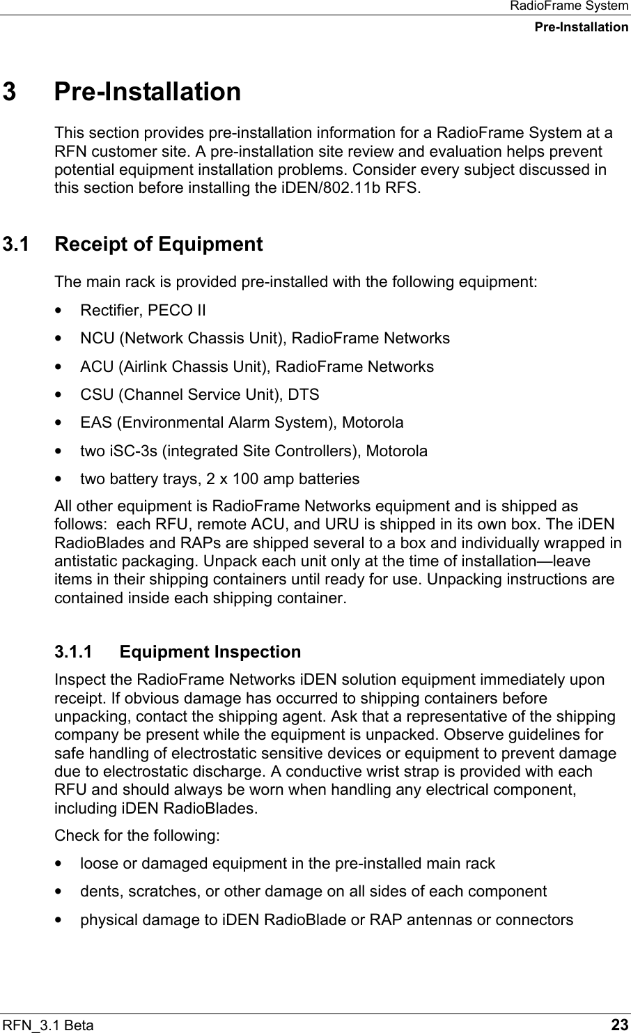 RadioFrame System Pre-Installation RFN_3.1 Beta   23 3 Pre-Installation This section provides pre-installation information for a RadioFrame System at a RFN customer site. A pre-installation site review and evaluation helps prevent potential equipment installation problems. Consider every subject discussed in this section before installing the iDEN/802.11b RFS.  3.1  Receipt of Equipment The main rack is provided pre-installed with the following equipment: •  Rectifier, PECO II •  NCU (Network Chassis Unit), RadioFrame Networks •  ACU (Airlink Chassis Unit), RadioFrame Networks •  CSU (Channel Service Unit), DTS •  EAS (Environmental Alarm System), Motorola •  two iSC-3s (integrated Site Controllers), Motorola •  two battery trays, 2 x 100 amp batteries All other equipment is RadioFrame Networks equipment and is shipped as follows:  each RFU, remote ACU, and URU is shipped in its own box. The iDEN RadioBlades and RAPs are shipped several to a box and individually wrapped in antistatic packaging. Unpack each unit only at the time of installation—leave items in their shipping containers until ready for use. Unpacking instructions are contained inside each shipping container.  3.1.1 Equipment Inspection Inspect the RadioFrame Networks iDEN solution equipment immediately upon receipt. If obvious damage has occurred to shipping containers before unpacking, contact the shipping agent. Ask that a representative of the shipping company be present while the equipment is unpacked. Observe guidelines for safe handling of electrostatic sensitive devices or equipment to prevent damage due to electrostatic discharge. A conductive wrist strap is provided with each RFU and should always be worn when handling any electrical component, including iDEN RadioBlades.  Check for the following: •  loose or damaged equipment in the pre-installed main rack •  dents, scratches, or other damage on all sides of each component •  physical damage to iDEN RadioBlade or RAP antennas or connectors  