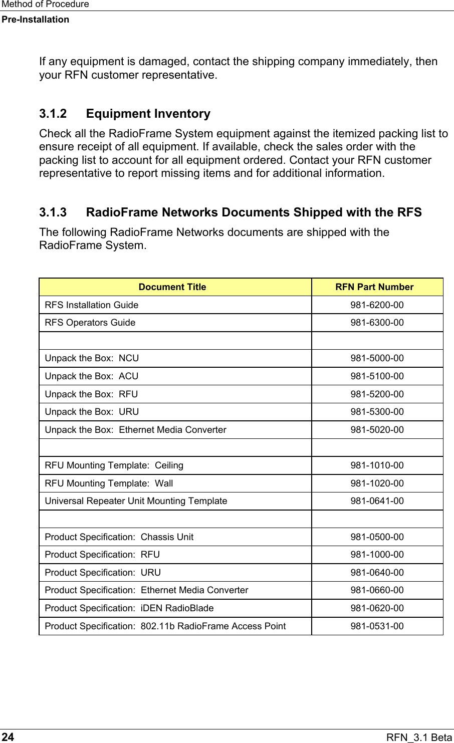 Method of Procedure Pre-Installation 24  RFN_3.1 Beta If any equipment is damaged, contact the shipping company immediately, then your RFN customer representative. 3.1.2 Equipment Inventory Check all the RadioFrame System equipment against the itemized packing list to ensure receipt of all equipment. If available, check the sales order with the packing list to account for all equipment ordered. Contact your RFN customer representative to report missing items and for additional information. 3.1.3  RadioFrame Networks Documents Shipped with the RFS The following RadioFrame Networks documents are shipped with the RadioFrame System.  Document Title  RFN Part Number RFS Installation Guide  981-6200-00 RFS Operators Guide  981-6300-00    Unpack the Box:  NCU  981-5000-00 Unpack the Box:  ACU  981-5100-00 Unpack the Box:  RFU  981-5200-00 Unpack the Box:  URU  981-5300-00 Unpack the Box:  Ethernet Media Converter  981-5020-00    RFU Mounting Template:  Ceiling  981-1010-00 RFU Mounting Template:  Wall  981-1020-00 Universal Repeater Unit Mounting Template  981-0641-00    Product Specification:  Chassis Unit  981-0500-00 Product Specification:  RFU  981-1000-00 Product Specification:  URU  981-0640-00 Product Specification:  Ethernet Media Converter  981-0660-00 Product Specification:  iDEN RadioBlade  981-0620-00 Product Specification:  802.11b RadioFrame Access Point  981-0531-00 