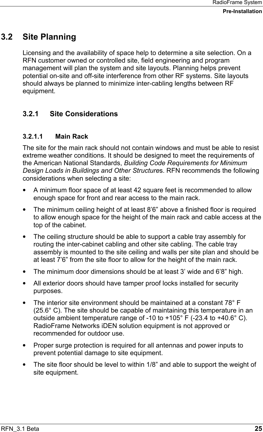 RadioFrame System Pre-Installation RFN_3.1 Beta   25 3.2 Site Planning Licensing and the availability of space help to determine a site selection. On a RFN customer owned or controlled site, field engineering and program management will plan the system and site layouts. Planning helps prevent potential on-site and off-site interference from other RF systems. Site layouts should always be planned to minimize inter-cabling lengths between RF equipment. 3.2.1 Site Considerations 3.2.1.1 Main Rack The site for the main rack should not contain windows and must be able to resist extreme weather conditions. It should be designed to meet the requirements of the American National Standards, Building Code Requirements for Minimum Design Loads in Buildings and Other Structures. RFN recommends the following considerations when selecting a site: •  A minimum floor space of at least 42 square feet is recommended to allow enough space for front and rear access to the main rack. •  The minimum ceiling height of at least 8’6” above a finished floor is required to allow enough space for the height of the main rack and cable access at the top of the cabinet. •  The ceiling structure should be able to support a cable tray assembly for routing the inter-cabinet cabling and other site cabling. The cable tray assembly is mounted to the site ceiling and walls per site plan and should be at least 7’6” from the site floor to allow for the height of the main rack. •  The minimum door dimensions should be at least 3’ wide and 6’8” high. •  All exterior doors should have tamper proof locks installed for security purposes. •  The interior site environment should be maintained at a constant 78° F  (25.6° C). The site should be capable of maintaining this temperature in an outside ambient temperature range of -10 to +105° F (-23.4 to +40.6° C). RadioFrame Networks iDEN solution equipment is not approved or recommended for outdoor use. •  Proper surge protection is required for all antennas and power inputs to prevent potential damage to site equipment. •  The site floor should be level to within 1/8” and able to support the weight of site equipment. 