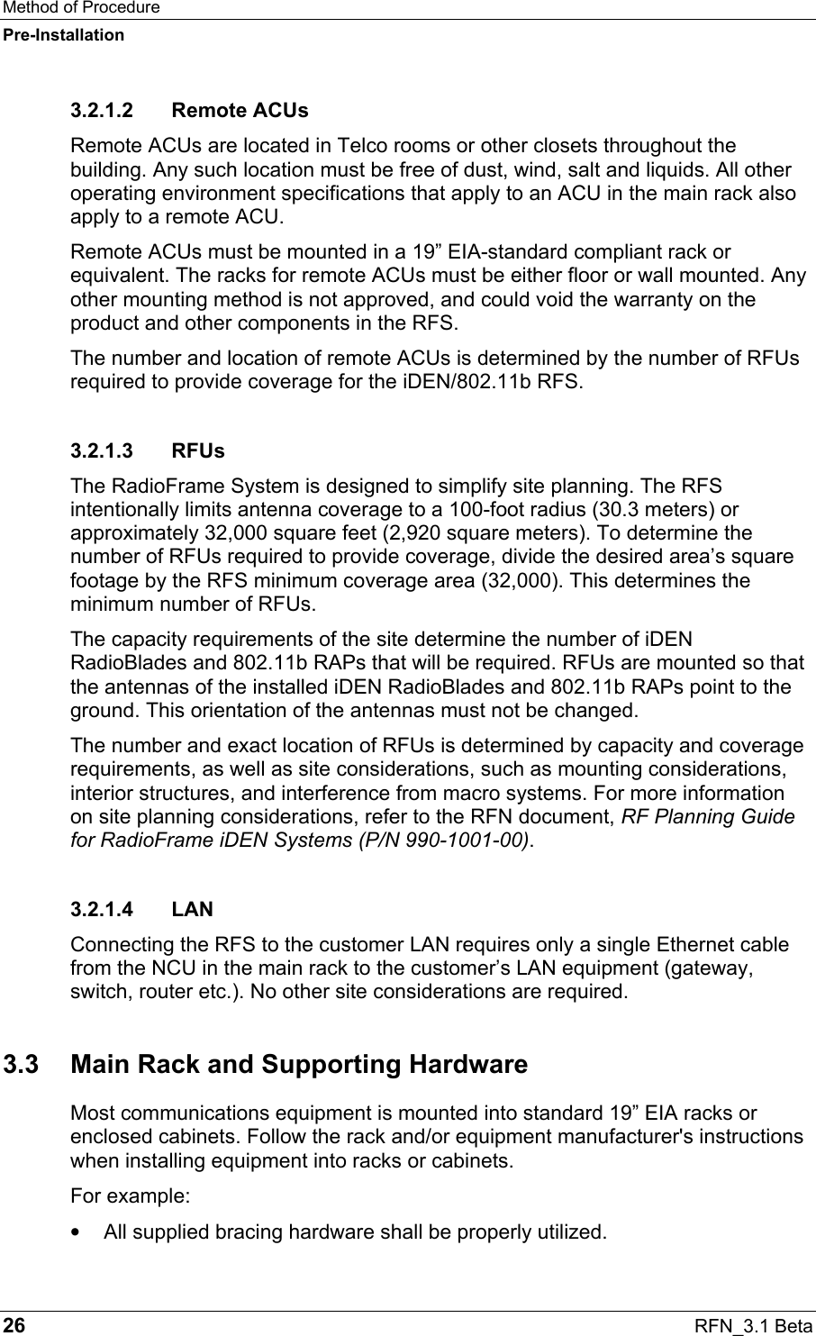 Method of Procedure Pre-Installation 26  RFN_3.1 Beta 3.2.1.2 Remote ACUs Remote ACUs are located in Telco rooms or other closets throughout the building. Any such location must be free of dust, wind, salt and liquids. All other operating environment specifications that apply to an ACU in the main rack also apply to a remote ACU. Remote ACUs must be mounted in a 19” EIA-standard compliant rack or equivalent. The racks for remote ACUs must be either floor or wall mounted. Any other mounting method is not approved, and could void the warranty on the product and other components in the RFS.  The number and location of remote ACUs is determined by the number of RFUs required to provide coverage for the iDEN/802.11b RFS. 3.2.1.3 RFUs The RadioFrame System is designed to simplify site planning. The RFS intentionally limits antenna coverage to a 100-foot radius (30.3 meters) or approximately 32,000 square feet (2,920 square meters). To determine the number of RFUs required to provide coverage, divide the desired area’s square footage by the RFS minimum coverage area (32,000). This determines the minimum number of RFUs. The capacity requirements of the site determine the number of iDEN RadioBlades and 802.11b RAPs that will be required. RFUs are mounted so that the antennas of the installed iDEN RadioBlades and 802.11b RAPs point to the ground. This orientation of the antennas must not be changed. The number and exact location of RFUs is determined by capacity and coverage requirements, as well as site considerations, such as mounting considerations, interior structures, and interference from macro systems. For more information on site planning considerations, refer to the RFN document, RF Planning Guide for RadioFrame iDEN Systems (P/N 990-1001-00). 3.2.1.4 LAN Connecting the RFS to the customer LAN requires only a single Ethernet cable from the NCU in the main rack to the customer’s LAN equipment (gateway, switch, router etc.). No other site considerations are required. 3.3  Main Rack and Supporting Hardware Most communications equipment is mounted into standard 19” EIA racks or enclosed cabinets. Follow the rack and/or equipment manufacturer&apos;s instructions when installing equipment into racks or cabinets. For example: •  All supplied bracing hardware shall be properly utilized. 