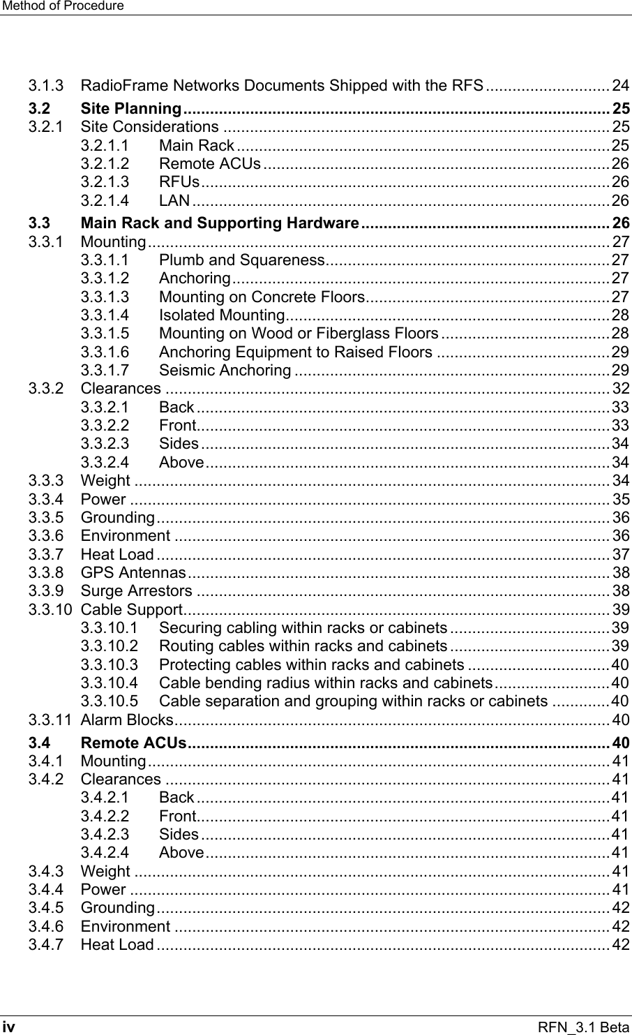 Method of Procedure   iv RFN_3.1 Beta 3.1.3 RadioFrame Networks Documents Shipped with the RFS............................ 24 3.2 Site Planning................................................................................................ 25 3.2.1 Site Considerations ....................................................................................... 25 3.2.1.1 Main Rack ....................................................................................25 3.2.1.2 Remote ACUs ..............................................................................26 3.2.1.3 RFUs............................................................................................26 3.2.1.4 LAN ..............................................................................................26 3.3 Main Rack and Supporting Hardware........................................................ 26 3.3.1 Mounting........................................................................................................ 27 3.3.1.1 Plumb and Squareness................................................................27 3.3.1.2 Anchoring.....................................................................................27 3.3.1.3 Mounting on Concrete Floors.......................................................27 3.3.1.4 Isolated Mounting.........................................................................28 3.3.1.5 Mounting on Wood or Fiberglass Floors ......................................28 3.3.1.6 Anchoring Equipment to Raised Floors .......................................29 3.3.1.7 Seismic Anchoring .......................................................................29 3.3.2 Clearances .................................................................................................... 32 3.3.2.1 Back.............................................................................................33 3.3.2.2 Front.............................................................................................33 3.3.2.3 Sides............................................................................................34 3.3.2.4 Above...........................................................................................34 3.3.3 Weight ........................................................................................................... 34 3.3.4 Power ............................................................................................................ 35 3.3.5 Grounding...................................................................................................... 36 3.3.6 Environment .................................................................................................. 36 3.3.7 Heat Load ...................................................................................................... 37 3.3.8 GPS Antennas............................................................................................... 38 3.3.9 Surge Arrestors ............................................................................................. 38 3.3.10 Cable Support................................................................................................ 39 3.3.10.1 Securing cabling within racks or cabinets....................................39 3.3.10.2 Routing cables within racks and cabinets ....................................39 3.3.10.3 Protecting cables within racks and cabinets ................................40 3.3.10.4 Cable bending radius within racks and cabinets..........................40 3.3.10.5 Cable separation and grouping within racks or cabinets .............40 3.3.11 Alarm Blocks.................................................................................................. 40 3.4 Remote ACUs............................................................................................... 40 3.4.1 Mounting........................................................................................................ 41 3.4.2 Clearances .................................................................................................... 41 3.4.2.1 Back.............................................................................................41 3.4.2.2 Front.............................................................................................41 3.4.2.3 Sides............................................................................................41 3.4.2.4 Above...........................................................................................41 3.4.3 Weight ........................................................................................................... 41 3.4.4 Power ............................................................................................................ 41 3.4.5 Grounding...................................................................................................... 42 3.4.6 Environment .................................................................................................. 42 3.4.7 Heat Load ...................................................................................................... 42 