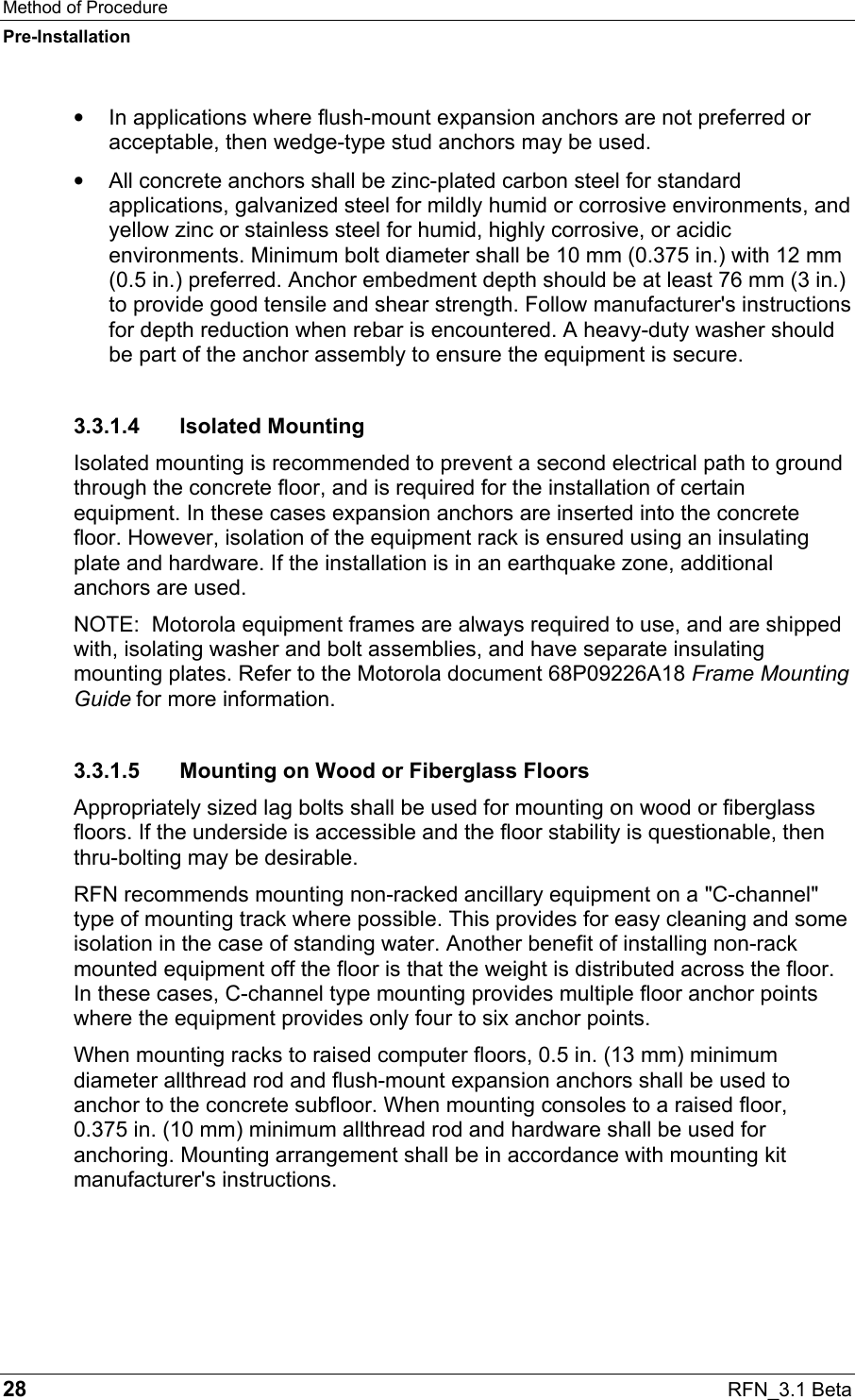 Method of Procedure Pre-Installation 28  RFN_3.1 Beta •  In applications where flush-mount expansion anchors are not preferred or acceptable, then wedge-type stud anchors may be used. •  All concrete anchors shall be zinc-plated carbon steel for standard applications, galvanized steel for mildly humid or corrosive environments, and yellow zinc or stainless steel for humid, highly corrosive, or acidic environments. Minimum bolt diameter shall be 10 mm (0.375 in.) with 12 mm (0.5 in.) preferred. Anchor embedment depth should be at least 76 mm (3 in.) to provide good tensile and shear strength. Follow manufacturer&apos;s instructions for depth reduction when rebar is encountered. A heavy-duty washer should be part of the anchor assembly to ensure the equipment is secure. 3.3.1.4 Isolated Mounting Isolated mounting is recommended to prevent a second electrical path to ground through the concrete floor, and is required for the installation of certain equipment. In these cases expansion anchors are inserted into the concrete floor. However, isolation of the equipment rack is ensured using an insulating plate and hardware. If the installation is in an earthquake zone, additional anchors are used. NOTE:  Motorola equipment frames are always required to use, and are shipped with, isolating washer and bolt assemblies, and have separate insulating mounting plates. Refer to the Motorola document 68P09226A18 Frame Mounting Guide for more information. 3.3.1.5  Mounting on Wood or Fiberglass Floors Appropriately sized lag bolts shall be used for mounting on wood or fiberglass floors. If the underside is accessible and the floor stability is questionable, then thru-bolting may be desirable. RFN recommends mounting non-racked ancillary equipment on a &quot;C-channel&quot; type of mounting track where possible. This provides for easy cleaning and some isolation in the case of standing water. Another benefit of installing non-rack mounted equipment off the floor is that the weight is distributed across the floor. In these cases, C-channel type mounting provides multiple floor anchor points where the equipment provides only four to six anchor points. When mounting racks to raised computer floors, 0.5 in. (13 mm) minimum diameter allthread rod and flush-mount expansion anchors shall be used to anchor to the concrete subfloor. When mounting consoles to a raised floor,  0.375 in. (10 mm) minimum allthread rod and hardware shall be used for anchoring. Mounting arrangement shall be in accordance with mounting kit manufacturer&apos;s instructions. 