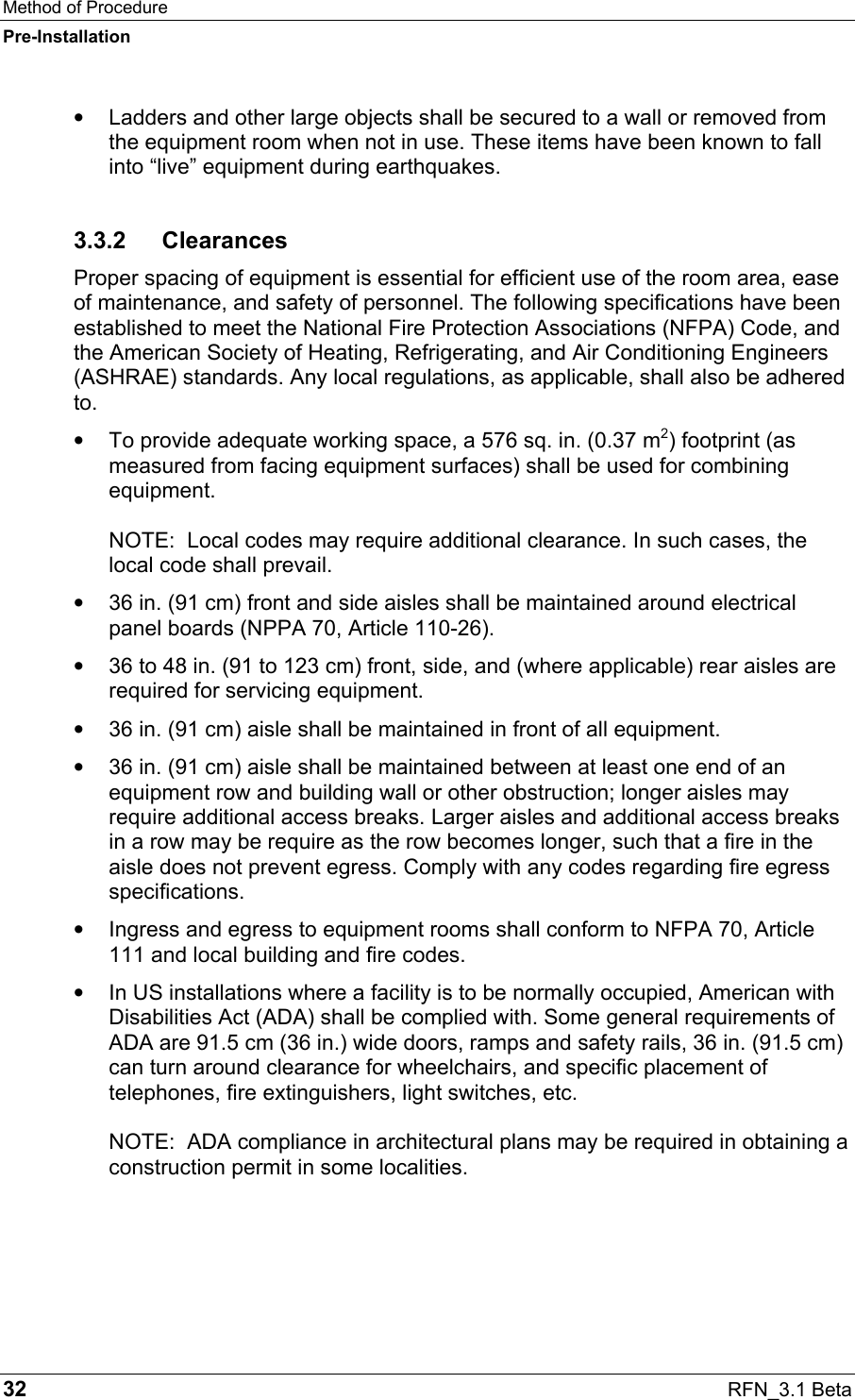 Method of Procedure Pre-Installation 32  RFN_3.1 Beta •  Ladders and other large objects shall be secured to a wall or removed from the equipment room when not in use. These items have been known to fall into “live” equipment during earthquakes. 3.3.2 Clearances Proper spacing of equipment is essential for efficient use of the room area, ease of maintenance, and safety of personnel. The following specifications have been established to meet the National Fire Protection Associations (NFPA) Code, and the American Society of Heating, Refrigerating, and Air Conditioning Engineers (ASHRAE) standards. Any local regulations, as applicable, shall also be adhered to. •  To provide adequate working space, a 576 sq. in. (0.37 m2) footprint (as measured from facing equipment surfaces) shall be used for combining equipment.   NOTE:  Local codes may require additional clearance. In such cases, the local code shall prevail. •  36 in. (91 cm) front and side aisles shall be maintained around electrical panel boards (NPPA 70, Article 110-26). •  36 to 48 in. (91 to 123 cm) front, side, and (where applicable) rear aisles are required for servicing equipment. •  36 in. (91 cm) aisle shall be maintained in front of all equipment. •  36 in. (91 cm) aisle shall be maintained between at least one end of an equipment row and building wall or other obstruction; longer aisles may require additional access breaks. Larger aisles and additional access breaks in a row may be require as the row becomes longer, such that a fire in the aisle does not prevent egress. Comply with any codes regarding fire egress specifications. •  Ingress and egress to equipment rooms shall conform to NFPA 70, Article 111 and local building and fire codes. •  In US installations where a facility is to be normally occupied, American with Disabilities Act (ADA) shall be complied with. Some general requirements of ADA are 91.5 cm (36 in.) wide doors, ramps and safety rails, 36 in. (91.5 cm) can turn around clearance for wheelchairs, and specific placement of telephones, fire extinguishers, light switches, etc.   NOTE:  ADA compliance in architectural plans may be required in obtaining a construction permit in some localities.   